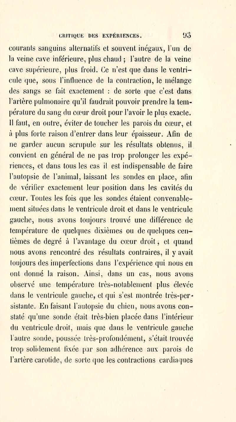 courants sanguins alternatifs et souvent inégaux, l'un de la veine cave inférieure, plus chaud ; l'autre de la veine cave supérieure, plus froid. Ce n'est que dans le ventri- cule que, sous l'influence de la contraction, le mélange des sangs se fait exactement : de sorte que c'est dans l'artère pulmonaire qu'il faudrait pouvoir prendre la tem- pérature du sang du cœur droit pour l'avoir le plus exacte. 11 faut, en outre, éviter de toucher les parois du cœur, et à plus forte raison d'entrer dans leur épaisseur. Afin de ne garder aucun scrupule sur les résultats obtenus, il convient en général de ne pas trop prolonger les expé- riences, et dans tous les cas il est indispensable de faire l'autopsie de l'animal, laissant les sondes en place, afin de vérifier exactement leur position dans les cavités du cœur. Toutes les fois que les sondes étaient convenable- ment situées dans le ventricule droit et dans le ventricule gauche, nous avons toujours trouvé une différence de température de quelques dixièmes ou de quelques cen- tièmes de degré à l'avantage du cœur droit, et quand nous avons rencontré des résultats contraires, il y avait toujours des imperfections dans l'expérience qui nous en ont donné la raison. Ainsi, dans un cas, nous avons observé une température très-notablement plus élevée dans le ventricule gauche, et qui s'est montrée très-per- sistante. En faisant l'autopsie du chien, nous avons con- staté qu'une sonde était très-bien placée dans l'intérieur du ventricule droit, mais que dans le ventricule gauche l'autre sonde, poussée très-profondément, s'était trouvée trop solidement fixée par son adhérence aux parois de l'artère carofide, de sorte que les contractions cardiaques