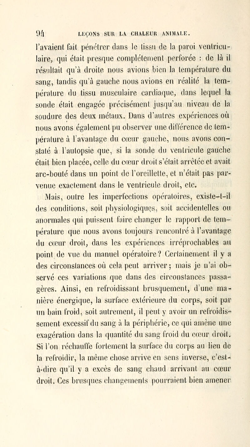 l'avaient fait pénétrer dans le lissu de la paroi ventricu- laire, qui était presque complètement perforée : de là il résiiKait qu'à droite nous avions bien la température du sang, tandis qu'à gauche nous avions en réalité la tem- pérature du tissu musculaire cardiaque, dans lequel la sonde était engagée précisément jusqu'au niveau de la soudure des deux métaux. Dans d'autres expériences où nous avons également pu observer une différence de tem- pérature à l'avantage du cœur gauche, nous avons con- staté à l'autopsie que, si la sonde du ventricule gauche était bien placée, celle du cœur droit s'était arrêtée et avait arc-bouté dans un point de l'oreillette, et n'était pas par- venue exactement dans le ventricule droit, etc. Mais, outre les imperfections opératoires, existe-t-il des conditions, soit physiologiques, soit accidentelles ou anormales qui puissent faire changer le rapport de tem- pérature que nous avons toujours rencontré à l'avantage du c(cur droit, dans les expériences irréprochables au point de vue du manuel opératoire? Certainement il y a des circonstances où cela peut arriver; mais je n'ai ob- servé ces variations que dans des circonstances passa- gères. Ainsi, en refroidissant brusquement, d'une ma- nière énergique, la suriace extérieure du corps, soit par un bain froid, soit autrement, il peut y avoir un refroidis- sement excessif du sang à la périphérie, ce qui amène une exagération dans la quantité du sang froid du cœur droit. Si l'on réchauffe fortement la surface du corps au lieu de la refroidir, la même chose arrive en sens inverse, c'est- à-dire qu'il y a excès de sang chaud arrivant au cœur droit. Ces brusiiucs changements pourraient bien amener