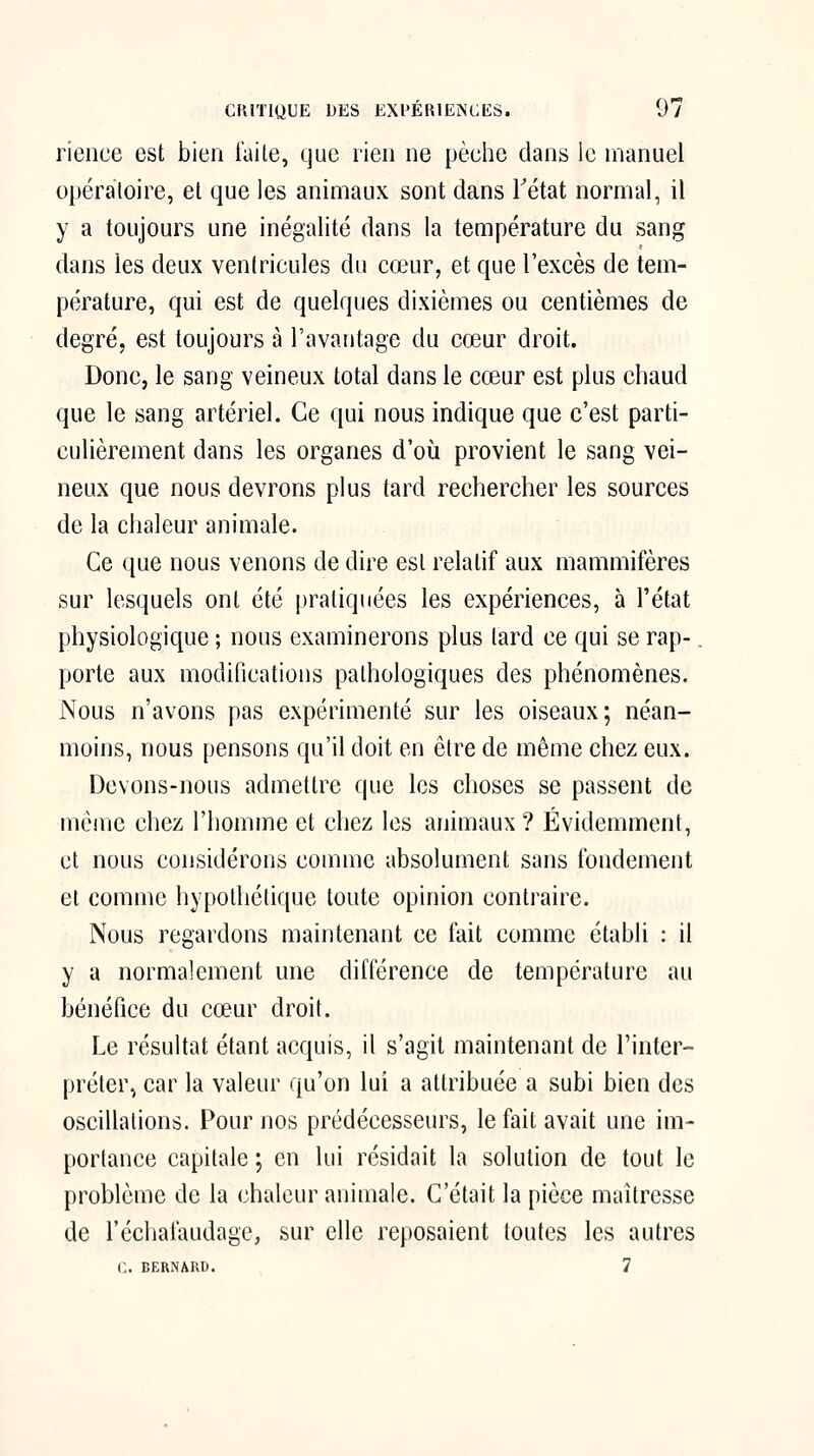 rience est bien laite, que rien ne pèehe dans le manuel opératoire, et que les animaux sont dans Tétat normal, il y a toujours une inégalité dans la température du sang dans les deux venlricules du cœur, et que l'excès de tem- pérature, qui est de quelques dixièmes ou centièmes de degré, est toujours à l'avantage du cœur droit. Donc, le sang veineux total dans le cœur est plus chaud que le sang artériel. Ce qui nous indique que c'est parti- culièrement dans les organes d'où provient le sang vei- neux que nous devrons plus tard rechercher les sources de la chaleur animale. Ce que nous venons de dire est relatif aux mammifères sur lesquels ont été pratiquées les expériences, à l'état physiologique ; nous examinerons plus lard ce qui se rap-. porte aux modifications pathologiques des phénomènes. Nous n'avons pas expérimenté sur les oiseaux; néan- moins, nous pensons qu'il doit en être de même chez eux. Devons-nous admettre que les choses se passent de même chez l'homme et chez les animaux ? Évidemment, et nous considérons comme absolument sans fondement et comme hypothétique toute opinion contraire. Nous regardons maintenant ce fait comme établi : il y a normalement une diflerence de température au bénéfice du cœur droit. Le résultat étant acquis, il s'agit maintenant de l'inter- préter, car la valeur qu'on lui a attribuée a subi bien des oscillations. Pour nos prédécesseurs, le fait avait une im- portance capitale ; en lui résidait la solution de tout le problème de la chaleur animale. C'était la pièce maîtresse de l'échalaudage, sur elle reposaient toutes les autres i:. BERNARD. 7