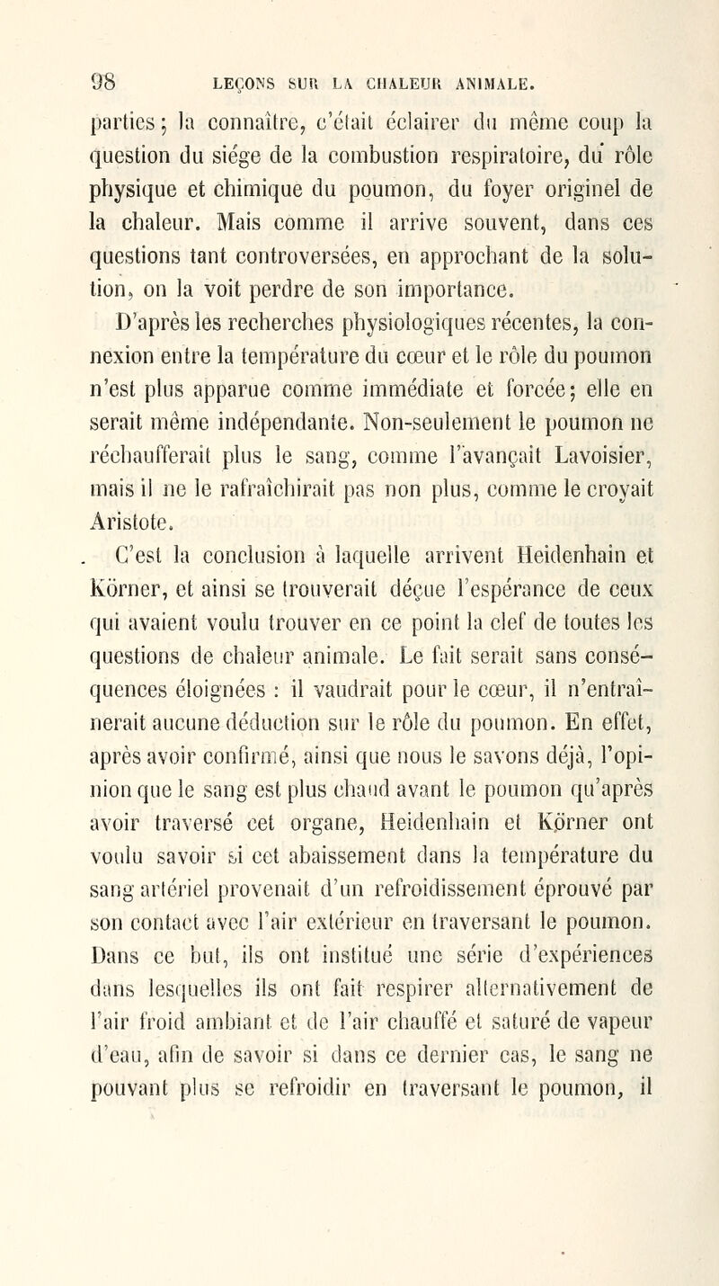 parties ; la connaître, c'était éclairer du même coup la question du siège de la combustion respiratoire, du rôle physique et chimique du poumon, du foyer originel de la chaleur. Mais comme il arrive souvent, dans ces questions tant controversées, en approchant de la solu- tion, on la voit perdre de son importance. D'après les recherches physiologiques récentes, la con- nexion entre la température du cœur et le rôle du poumon n'est plus apparue comme immédiate et forcée; elle en serait même indépendante. Non-seulement le poumon ne réchaufferait plus le sang, comme l'avançait Lavoisier, mais il ne le rafraîchirait pas non plus, couime le croyait Aristote. C'est la conclusion à laquelle arrivent Heidenhain et Korner, et ainsi se Irouverail déçue l'espérance de ceux qui avaient voulu trouver en ce point la clef de toutes les questions de chaleur animale. Le fait serait sans consé- quences éloignées : il vaudrait pour le cœur, il n'entraî- nerait aucune déduction sur le rôle du poumon. En effet, après avoir confirmé, ainsi que nous le savons déjà, l'opi- nion que le sang est plus chaud avant le poumon qu'après avoir traversé cet organe, Heidenhain et Korner ont voulu savoir si cet abaissement dans la température du sang artériel provenait d'un refroidissement éprouvé par son contact avec l'air extérieur en traversant le poumon. Dans ce but, ils ont institué une série d'expériences dans lesquelles ils ont fait respirer alternativement de l'air froid ambiant et de l'air chauffé et saturé de vapeur d'eau, afin de savoir si dans ce dernier cas, le sang ne pouvant plus se refroidir en traversant le poumon, il