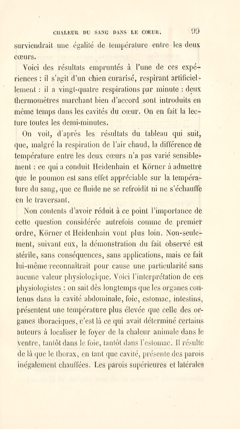 surviendrait une égalité de tempéralure entre les deux cœurs. Voici des résultats empruntés à l'une de ces expé- riences : il s'agit d'un chien curarisé, respirant artificiel- lement : il a vingt-quatre respirations par minute : deux thermomètres marchant bien d'accord sont introduits en même temps dans les cavités du cœur. On en fait la lec- ture toutes les demi-minutes. On voit, d'après les résultats du tableau qui suit, que, malgré la respiration de l'air chaud, la différence de température entre les deux cœurs n'a pas varié sensible- ment : ce qui a conduit Heidenhain et Kôrner à admettre que le poumon est sans elTet appréciable sur la tempéra- ture du sang, que ce fluide ne se refroidit ni ne s'échauffe en le traversant. Non contents d'avoir réduit à ce point l'importance de cette question considérée autrefois comme de premier ordre, Kôrner et Heidenhain vont plus loin. Non-seule- ment, suivant eux, la démonstration du fait observé est stérile, sans conséquences, sans applications, mais ce fait lui-même reconnaîtrait pour cause une particularité sans aucune valeur physiologique. Voici l'interprétation de ces physiologistes : on sait dès longtemps que les organes con- tenus dans la cavité abdoniinale, foie, estomac, intestins, présentent une température plus élevée que celle des or- ganes thoraciques, c'est là ce qui avait déterminé certains auteurs à localiser le foyer de la chaleur animale dans le ventre, tantôt dans le foie, tantôt dans l'estomac. II résulte de là que le thorax, en tant que cavité, présente des parois inégalement chauffées. Les parois supérieures et latérales