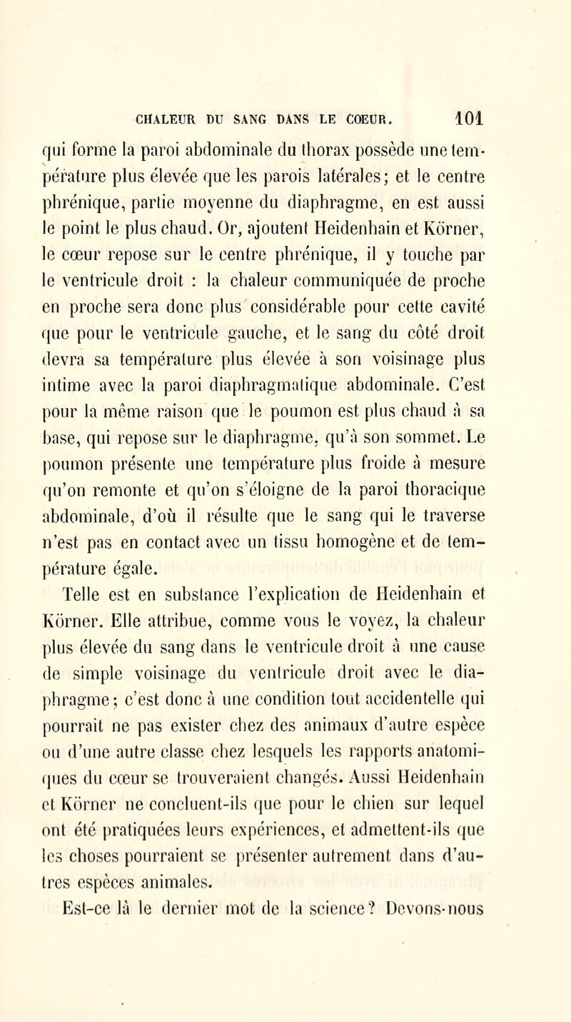 qui forme la paroi abdominale du thorax possède une tem- pérature plus élevée que les parois latérales; et le centre phrénique, partie moyenne du diaphragme, en est aussi le point le plus chaud. Or, ajoutent Heidenhain et Kôrner, le cœur repose sur le centre phrénique, il y touche par le ventricule droit : la chaleur communiquée de proche en proche sera donc plus considérable pour cette cavité que pour le ventricule gauche, et le sang du côté droit devra sa température plus élevée à son voisinage plus intime avec la paroi diaphragmatique abdominale. C'est pour la même raison que le poumon est plus chaud à sa base, qui repose sur le diaphragme, qu'à son sommet. Le poumon présente une température plus froide à mesure qu'on remonte et qu'on s'éloigne de la paroi thoracique abdominale, d'où il résulte que le sang qui le traverse n'est pas en contact avec un tissu homogène et de tem- pérature égale. Telle est en substance l'explication de Heidenhain et Kôrner. Elle attribue, comme vous le voyez, la chaleur plus élevée du sang dans le ventricule droit à une cause de simple voisinage du ventricule droit avec le dia- phragme; c'est donc à une condition tout accidentelle qui pourrait ne pas exister chez des animaux d'autre espèce ou d'une autre classe chez lesquels les rapports anatomi- ques du cœur se trouveraient changés. Aussi Heidenhain et Kôrner ne concluent-ils que pour le chien sur lequel ont été pratiquées leurs expériences, et admettent-ils que les choses pourraient se présenter autrement dans d'au- tres espèces animales. Est-ce là le dernier mot de la science? Devons-nous