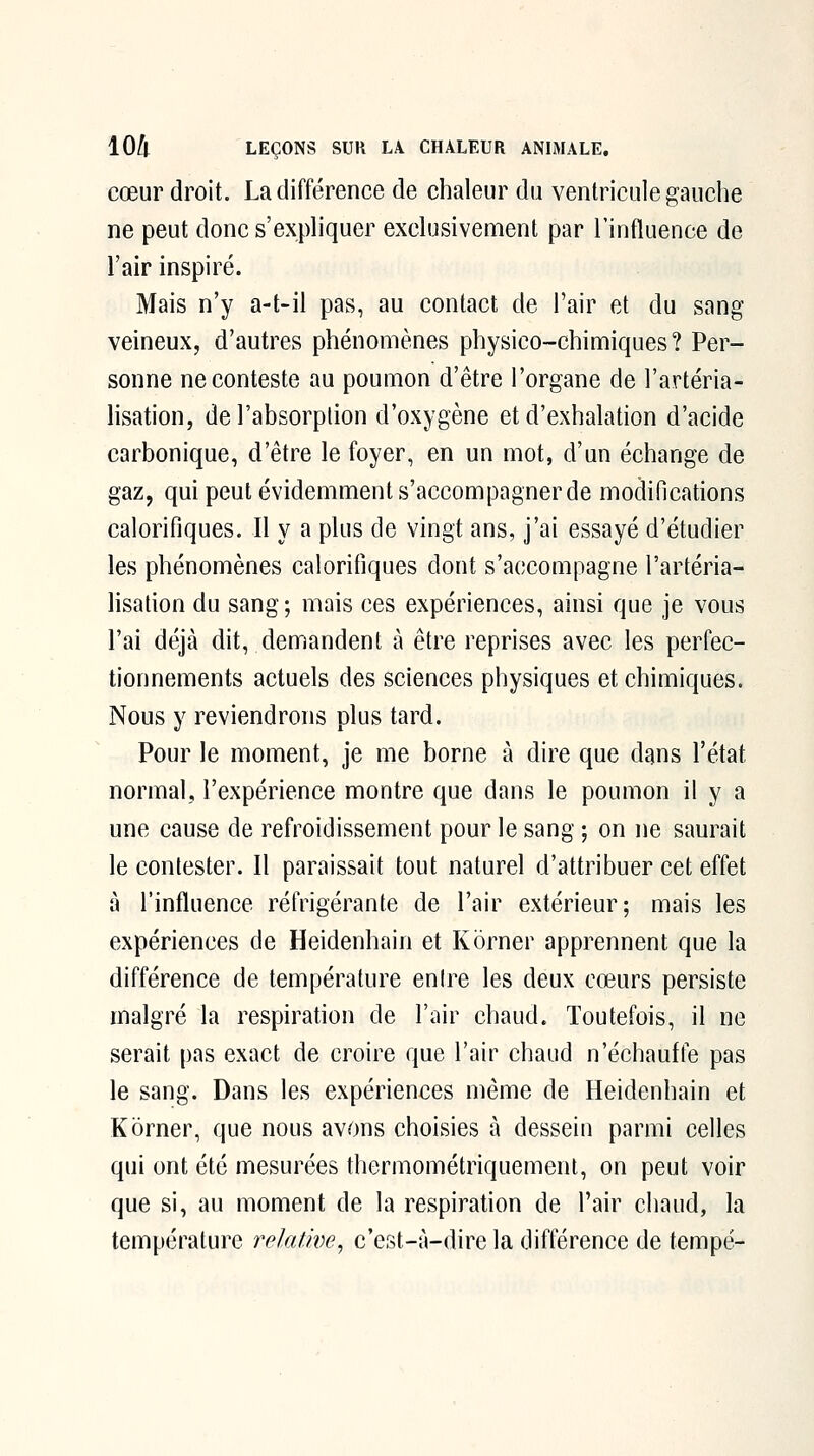 cœur droit. La différence de chaleur du ventricule gauche ne peut donc s'expliquer exclusivement par l'influence de l'air inspiré. Mais n'y a-t-il pas, au contact de l'air et du sang- veineux, d'autres phénomènes physico-chimiques? Per- sonne ne conteste au poumon d'être l'organe de l'artéria- lisation, de l'absorplion d'oxygène et d'exhalation d'acide carbonique, d'être le foyer, en un mot, d'un échange de gaz, qui peut évidemment s'accompagner de modifications calorifiques. Il y a plus de vingt ans, j'ai essayé d'étudier les phénomènes calorifiques dont s'accompagne l'artéria- lisation du sang; mais ces expériences, ainsi que je vous l'ai déjà dit, demandent à être reprises avec les perfec- tionnements actuels des sciences physiques et chimiques. Nous y reviendrons plus tard. Pour le moment, je me borne à dire que dans l'état normal, l'expérience montre que dans le poumon il y a une cause de refroidissement pour le sang ; on ne saurait le contester. Il paraissait tout naturel d'attribuer cet effet à l'influence réfrigérante de l'air extérieur; mais les expériences de Heidenhain et Korner apprennent que la différence de température enire les deux cœurs persiste malgré la respiration de l'air chaud. Toutefois, il ne serait pas exact de croire que l'air chaud n'échauffe pas le sang. Dans les expériences même de Heidenhain et K orner, que nous avons choisies à dessein parmi celles qui ont été mesurées thermométriquemenl, on peut voir que si, au moment de la respiration de l'air chaud, la température relative^ c'est-à-dire la différence de tempe-