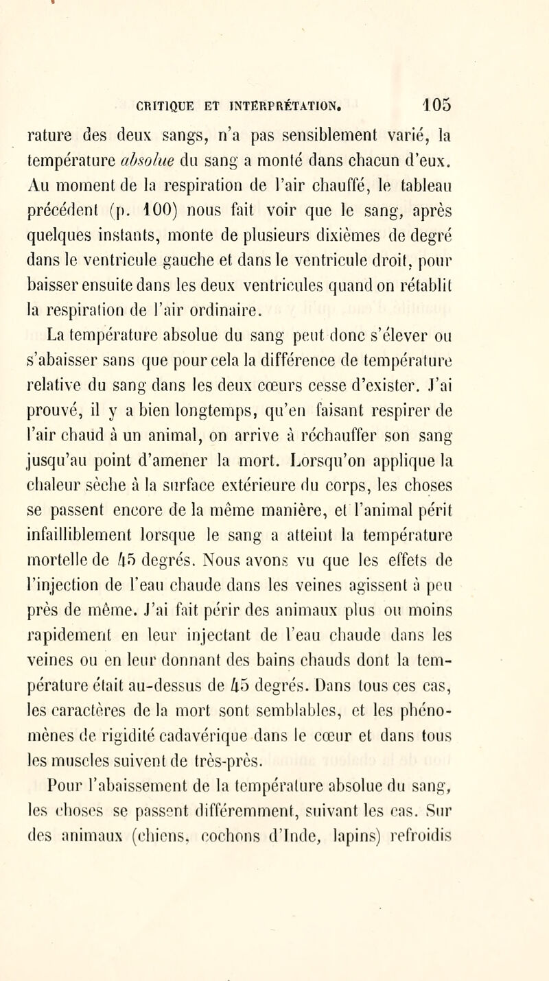 rature des deux sangs, n'a pas sensiblement varié, la température absolue du sang a monté dans chacun d'eux. Au moment de la respiration de l'air chauffé, le tableau précédent (p. 100) nous fait voir que le sang, après quelques instants, monte de plusieurs dixièmes de degré dans le ventricule gauche et dans le ventricule droit, pour baisser ensuite dans les deux ventricules quand on rétablit la respiration de l'air ordinaire. La température absolue du sang peut donc s'élever ou s'abaisser sans que pour cela la différence de température relative du sang dans les deux cœurs cesse d'exister. J'ai prouvé, il y a bien longtemps, qu'en faisant respirer de l'air chaud à un animal, on arrive à réchauffer son sang jusqu'au point d'amener la mort. Lorsqu'on applique la chaleur sèche à la surface extérieure du corps, les choses se passent encore de la même manière, et l'animal périt infailliblement lorsque le sang a atteint la température mortelle de 45 degrés. Nous avons vu que les effets de l'injection de l'eau chaude dans les veines agissent à peu près de même. J'ai fait périr des animaux plus ou moins rapidement en leur injectant de l'eau chaude dans les veines ou en leur donnant des bains chauds dont la tem- pérature était au-dessus de 45 degrés. Dans tous ces cas, les caractères de la mort sont semblables, et les phéno- mènes de rigidité cadavérique dans le cœur et dans tous les muscles suivent de très-près. Pour l'abaissement de la température absolue du sang, les choses se passent différemment, suivant les cas. Sur des animaux (chiens, cochons d'Inde, lapins) refroidis