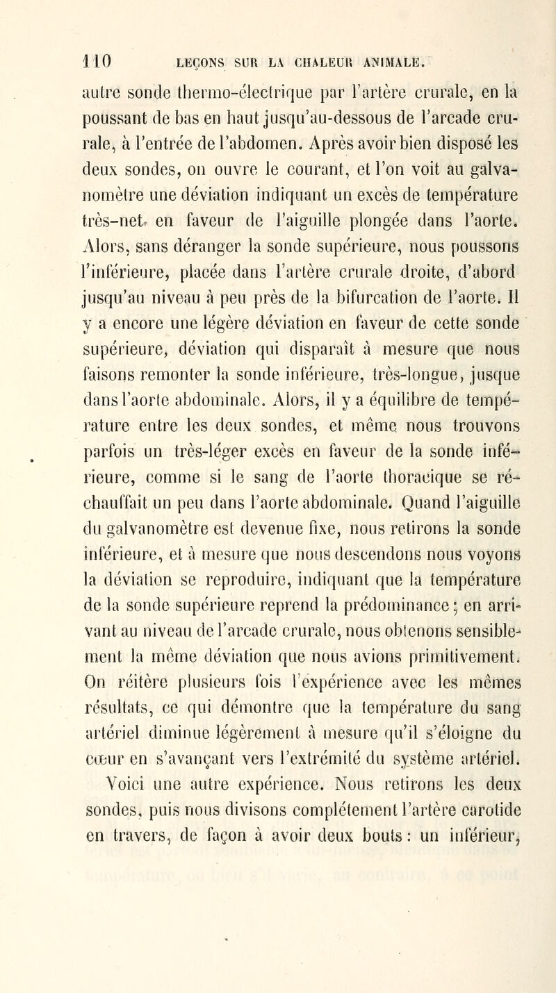 autre sonde thermo-électrique par l'artère crurale, en la poussant de bas en haut jusqu'au-dessous de l'arcade cru- rale, à l'entrée de l'abdomen. Après avoir bien disposé les deux sondes, on ouvre le courant, et l'on voit au galva- nomètre une déviation indiquant un excès de température très-net- en faveur de l'aiguille plongée dans l'aorte. Alors, sans déranger la sonde supérieure, nous poussons l'inférieure, placée dans l'artère crurale droite, d'abord jusqu'au niveau à peu près de la bifurcation de l'aorte. Il y a encore une légère déviation en faveur de cette sonde supérieure^ déviation qui disparaît à mesure que nous faisons remonter la sonde inférieure, très-longue, jusque dansl'aorle abdominale. Alors, il y a équilibre de tempé- rature entre les deux sondes, et même nous trouvons parfois un très-léger excès en faveur de la sonde infé- rieure, comme si le sang de l'aorte thoracique se ré- chauffait un peu dans l'aorte abdominale. Quand l'aiguille du galvanomètre est devenue fixe, nous retirons la sonde inférieure, et à mesure que nous descendons nous voyons la déviation se reproduire, indiquant que la température de la sonde supérieure reprend la prédominance ; en arri- vant au niveau de l'arcade crurale, nous obicnons sensible- ment la même déviation que nous avions primitivement. On réitère plusieurs fois l'expérience avec les mêmes résultats, ce qui démontre que la température du sang artériel diminue légèrement à mesure qu'il s'éloigne du cœur en s'avançant vers l'extrémité du système artériel. Voici une autre expérience. Nous retirons les deux sondes, puis nous divisons complètement l'artère carotide en travers, de façon à avoir deux bouts : un inférieur,