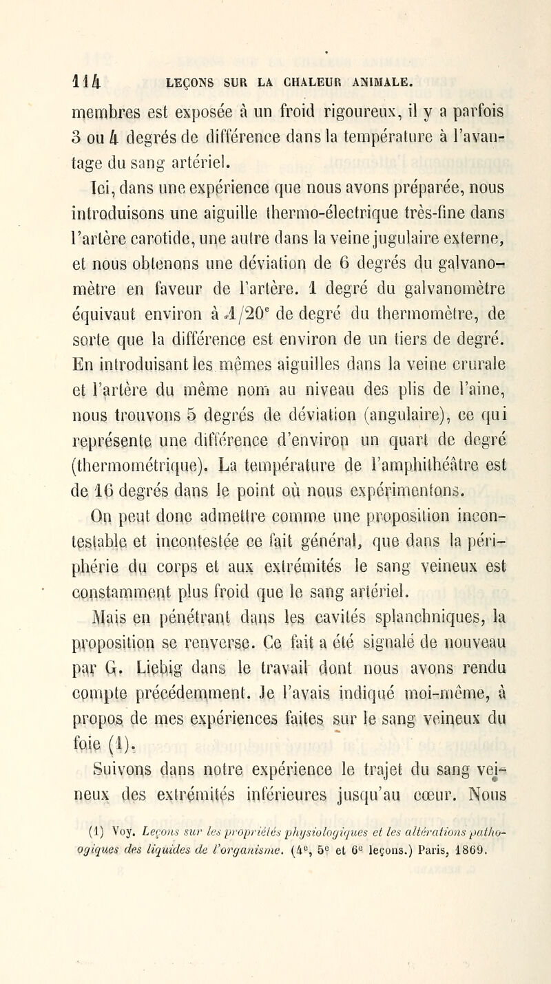 membres est exposée à un froid rigoureux, il y a parfois 3 ou â degrés de différence dans la température à l'avan- tage du sang artériel. Ici, dans une expérience que nous avons préparée, nous introduisons une aiguille thermo-électrique très-fine dans l'artère carotide, une autre dans la veine jugulaire externe, et nous obtenons une déviation de 6 degrés du galvano- mètre en faveur de Fartère. 1 degré du galvanomètre équivaut environ à 4/20'de degré du thermomètre, de sorte que la différence est environ de un tiers de degré. En introduisant les mêmes aiguilles dans la veine crurale et l'artère du même nom au niveau des plis de l'aine, nous trouvons 5 degrés de déviation (angulaire), ce qui représente une difterence d'environ un quart de degré (thermométrique). La température de l'amphithéâtre est de 16 degrés dans le point où nous expérimentons. Oa peut donc admettre comme une proposition incon- testable et incontestée ce fait général, que dans la péri- phérie du corps et aux extrémités le sang veineux est conistamment plus froid que le sang artériel. Mais en pénétrant dans les cavités splanchniques, la proposition se renverse. Ce fait a été signalé de nouveau par G. Liehig dans le travail dont nous avons rendu compte précédemment. Je l'avais indiqué moi-même, à propos de mes expériences faites sur le sang veineux du foie (1). Suivons dans notre expérience le trajet du sang voj^ neux des extrémités inférieures jusqu'au cœur. Nous (1) Voy. Leçons sur ks propriétés physiologiques et les altérations patho- orjiques des liquides de l'organisme. (4'^, 5^ et 6° leçons.) Paris, 1869.