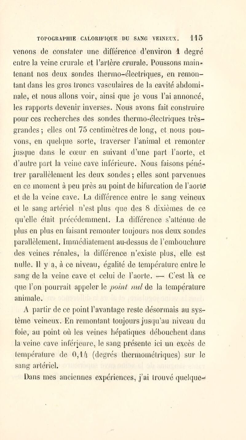 venons de constater une différence d'environ 1 degré entre la veine crurale et l'artère crurale. Poussons main- tenant nos deux sondes thermo-électriques, en remon- tant dans les gros troncs vasculaires de la cavité abdomi- nale, et nous allons voir, ainsi que je vous l'ai annoncé, les rapports devenir inverses. Nous avons fait construire pour ces recherches des sondes thermo-électriques très- grandes ; elles ont 75 centimètres de long, et nous pou- vons, en quelque sorte, traverser l'animal et remonter jusque dans le cœur en suivant d'une part l'aorte, et d'autre part la veine cave inférieure. Nous faisons péné- trer parallèlement les deux sondes ; elles sont parvenues en ce moment à peu près au point de bifurcation de l'aorte et de la veine cave. La différence entre le sang veineux et le sang artériel n'est plus que des 8 dixièmes de ce qu'elle était précédemment. La différence s'atténue de plus en plus en faisant remonter toujours nos deux sondes parallèlement. Immédiatement au-dessus de l'embouchure des veines rénales, la différence n'existe plus, elle est nulle. Il y a, à ce niveau, égalité de température entre le sang de la veine cave et celui de l'aorte. — C'est là ce que l'on pourrait appeler le jmnt nul de la température animale. A partir de ce point l'avantage reste désormais au sys- tème veineux. En remontant toujours jusqu'au niveau du foie, au point où les veines hépatiques débouchent dans la veine cave inférieure, le sang présente ici un excès de température de 0,1/i. (degrés thermométriques) sur le sang artériel. Dans mes anciennes expériences, j'ai trouvé quelque-