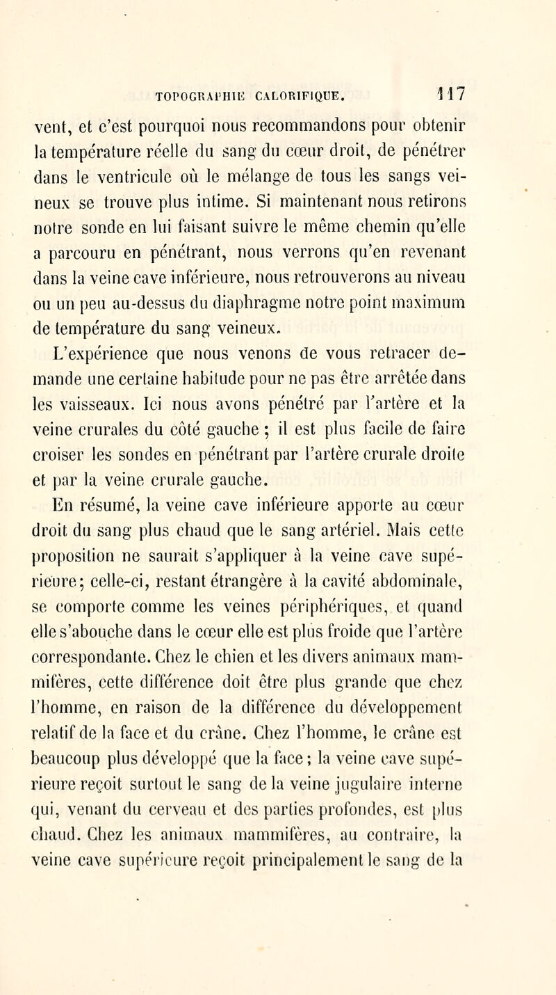 vent, et c'est pourquoi nous recommandons pour obtenir la température réelle du sang du cœur droit, de pénétrer dans le ventricule où le mélange de tous les sangs vei- neux se trouve plus intime. Si maintenant nous retirons notre sonde en lui faisant suivre le même chemin qu'elle a parcouru en pénétrant, nous verrons qu'en revenant dans la veine cave inférieure, nous retrouverons au niveau ou un peu au-dessus du diaphragme notre point maximum de température du sang veineux. L'expérience que nous venons de vous retracer de- mande une certaine habitude pour ne pas être arrêtée dans les vaisseaux. Ici nous avons pénétré par Tartère et la veine crurales du côté gauche ; il est plus facile de faire croiser les sondes en pénétrant par l'artère crurale droite et par la veine crurale gauche. En résumé, la veine cave inférieure apporte au cœur droit du sang plus chaud que le sang artériel. Mais cette proposition ne saurait s'appliquer à la veine cave supé- rieure; celle-ci, restant étrangère à la cavité abdominale, se comporte comme les veines périphériques, et quand elle s'abouche dans le cœur elle est plus froide que l'artère correspondante. Chez le chien et les divers animaux mam- mifères, cette différence doit être plus grande que chez l'homme, en raison de la différence du développement relatif de la face et du crime. Chez l'homme, le crâne est beaucoup plus développé que la face ; la veine cave supé- rieure reçoit surtout le sang de la veine jugulaire interne qui, venant du cerveau et des parties profondes, est plus chaud. Chez les animaux mammifères, au contraire, la veine cave supérieure reçoit principalement le sang de la