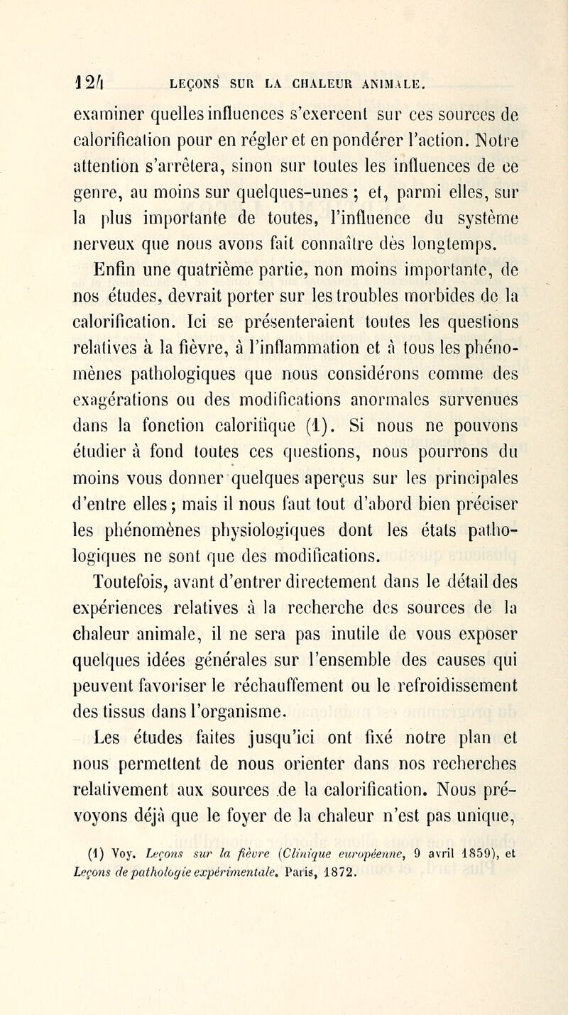 examiner quelles influences s'exercent sur ces sources de calorificalion pour en régler et en pondérer l'action. Notre attention s'arrêtera, sinon sur toutes les influences de ce genre, au moins sur quelques-unes ; et, parmi elles, sur la plus importante de toutes, l'influence du système nerveux que nous avons fait connaître dès longtemps. Enfin une quatrième partie, non moins importante, de nos études, devrait porter sur les troubles morbides de la calorification. Ici se présenteraient toutes les questions relatives à la fièvre, à l'inflammation et à tous les phéno- mènes pathologiques que nous considérons comme des exagérations ou des modifications anormales survenues dans la fonction caloritique (1). Si nous ne pouvons étudier à fond toutes ces questions, nous pourrons du moins vous donner quelques aperçus sur les principales d'entre elles; mais il nous faut tout d'abord bien préciser les phénomènes physiologiques dont les étals patho- logiques ne sont que des modifications. Toutefois, avant d'entrer directement dans le détail des expériences relatives à la recherche des sources de la chaleur animale, il ne sera pas inutile de vous exposer quelques idées générales sur l'ensemble des causes qui peuvent favoriser le réchauffement ou le refroidissement des tissus dans l'organisme- Les études faites jusqu'ici ont fixé notre plan et nous permettent de nous orienter dans nos recherches relativement aux sources .de la calorification. Nous pré- voyons déjà que le foyer de la chaleur n'est pas unique, (1) Voy. Leçons sur la fièvre {Clinique européenne, 9 avril 1859), et Leçons de pathologie expérimentale, Paris, 1872.