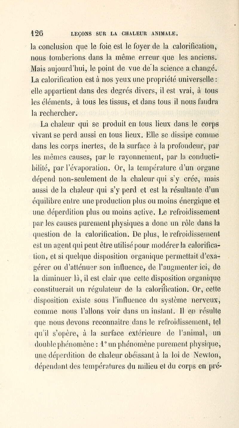 la conclusion que le foie est le foyer de la calorification, nous tomberions dans la même erreur que les anciens. Mais aujourd'hui, le point de vue de la science a changé. La calorification est à nos yeux une propriété universelle : elle appartient dans des degrés divers, il est vrai, à tous les éléments, à tous les tissus, et dans tous il nous faudra la rechercher. La chaleur qui se produit en tous lieux dans le corps vivant se perd aussi en tous heux. Elle se dissipe comme dans les corps inertes, de la surface à la profondeur, par les mêmes causes, par le rayonnement, par la conducti- bilité, par l'évaporalion. Or, la température d'un organe dépend non-seulement de la chaleur qui s'y crée, mais aussi de la chaleur qui s'y perd et est la résultante d'un équilibre entre une production plus ou moins énergique et une déperdition plus ou moins active. Le refroidissement par les causes purement physiques a donc un rôle dans la question de la calorification. Déplus, le refroidissement est un agent qui peut être utilisé pour modérer la calorifica- tion, et si quelque disposition organique permettait d'exa- gérer ou d'atténuer son influence, de l'augmenter ici, de la diminuer là, il est clair que cette disposition organique constituerait un régulateur de la calorification. Or, cette disposition existe sous l'influence du système nerveux, comme nous Talions voir dans un instant. Il en résulte que nous devons reconnaître dans le refroidissement, tel qu'il s'opère, à la surface extérieure de l'animal, un double phénomène : 1° un phénomène purement physique, une déperdition de chaleur obéissant à la loi de Newton, dépendant des températures du milieu et du corps en pré-