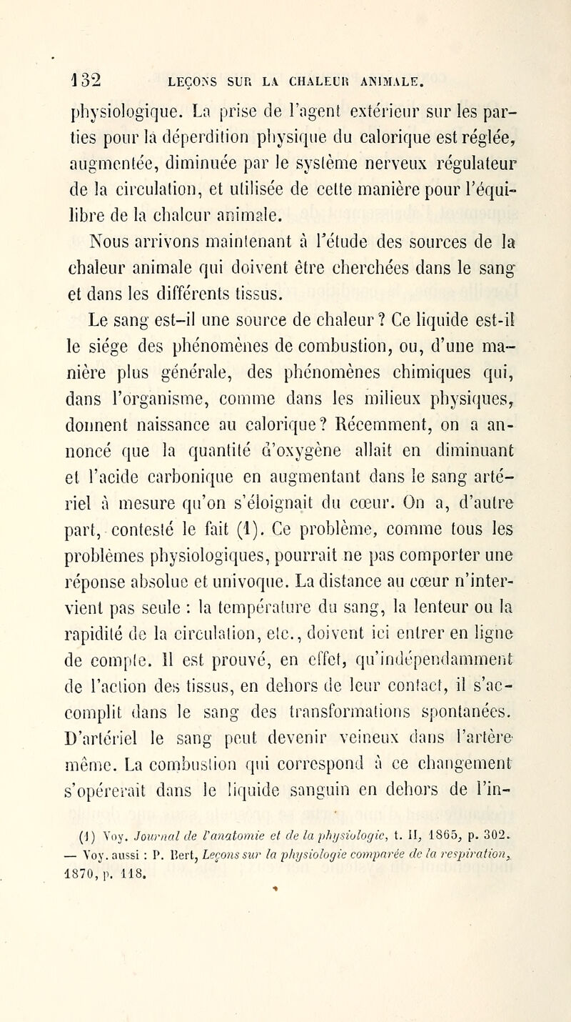 physiologique. La prise de l'ngenî extérieur sur les par- ties pour là déperdition physique du calorique est réglée, augmentée, diminuée par le système nerveux régulateur de la circulation, et utilisée de celte manière pour l'équi- libre de la chaleur animale. Nous arrivons maintenant h Tétude des sources de la chaleur animale qui doivent être cherchées dans le sang et dans les différents tissus. Le sang est-il une source de chaleur? Ce liquide est-iî le siège des phénomènes de combustion, ou, d'une ma- nière plus générale, des phénomènes chimiques qui, dans l'organisme, comme dans les milieux physiques, donnent naissance au calorique? Récemment, on a an- noncé que la quantité d'oxygène allait en diminuant et l'acide carbonique en augmentant dans le sang arté- riel à mesure qu'on s'éloignait du cœur. On a, d'autre part, contesté le fait (1). Ce problème, comme tous les problèmes physiologiques, pourrait ne pas comporter une réponse absolue et univoque. La distance au cœur n'inter- vient pas seule : la température du sang, la lenteur ou la rapidité de la circulation, etc., doivent ici entrer en ligne de compte. H est prouvé, en effet, qu'indépendamment de l'action des tissus, en dehors de leur contact, il s'ac- complit dans le sang des transformations spontanées. D'artériel le sang peut devenir veineux dans l'artère mênic. La combustion qui correspond à ce changement s'opérerait dans le liquide sanguin en dehors de l'in- {]) Voy. Journal de Fanatomie et de la physiologie, t. \l, 1865, p. 302. — Voy. aussi : P, lîert, Leçons sur la physiologie comparée de la respiration,, 1870, p. 118.