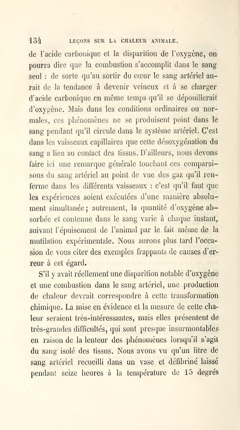 de l'acide carbonique et la disparition de l'oxygène, on^ pourra dire qoe la combustion s'accomplit dans le sang seul : de sorte qu'au sortir du cœur le sang artériel au- rait de la tendance à devenir veineux et à se charger d'acide carbonique en même temps qu'il se dépouillerait d'oxygène. Mais dans les condiiions ordinaires ou nor- males, ces phénomènes ne se produisent point dans le sang pendant qu'il circule dans le système artériel. C'est dans les vaisseaux capillaires que cette désoxygénation du sang a Heu au contact des tissus. D'ailleurs, nous devons faire ici une remarque générale touchant ces comparai- sons du sang artériel au point de vue des gaz qu'il ren- ferme dans les différents vaisseaux : c'est qu'il faut que les expériences soient exécutées d'une manière absolu- ment simultanée ; autrement, la quantité d'oxygène ab- sorbée et contenue dans le sang varie à chaque instant, suivant l'épuisement de l'animal par le fait même de la mutilation expérimentale. Nous aurons plus tard l'occa- sion de vous citer des exemples frappants de causes d'er- reur à cet égard. S'il y avait réellement une disparition notable d'oxygène et une combustion dans le sang artériel, une production de chaleur devrait correspondre à cette transformation chimique. La mise en évidence et la mesure de cette cha- leur seraient très-intéressantes, mais elles présentent de très-grandes difficultés, qui sont presque insurmontables en raison de la lenteur des phénomènes lorsqu'il s'agit du sang isolé des tissus. Nous avons vu qu'un litre de sang artériel recueilli dans un vase et défibriné laissé pendant seize heures à la température de 15 degrés