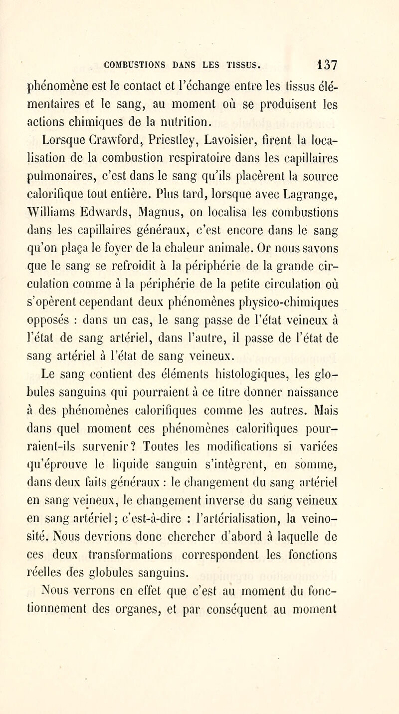 phénomène est le contact et l'échange entre les tissus élé- mentaires et le sang, au moment où se produisent les actions chimiques de la nutrition. Lorsque Crawford, Priestley, Lavoisier, firent la loca- lisation de la combustion respiratoire dans les capillaires pulmonaires, c'est dans le sang qu'ils placèrent la source calorifique tout entière. Plus tard, lorsque avec Lagrange, Williams Edwards, Magnus, on localisa les combustions dans les capillaires généraux, c'est encore dans le sang qu'on plaça le foyer de la chaleur animale. Or nous savons que le sang se refroidit à la périphérie de la grande cir- culation comme à la périphérie de la petite circulation où s'opèrent cependant deux phénomènes physico-chimiques opposés : dans un cas, le sang passe de l'état veineux à l'état de sang artériel, dans l'autre, il passe de l'état de sang artériel à l'état de sang veineux. Le sang contient des éléments hislologiques, les glo- bules sanguins qui pourraient à ce titre donner naissance à des phénomènes calorifiques comme les autres. Mais dans quel moment ces phénomènes calorifiques pour- raient-ils survenir? Toutes les modifications si variées qu'éprouve le liquide sanguin s'intègrent, en somme, dans deux faits généraux : le changement du sang artériel en sang veineux, le changement inverse du sang veineux en sang artériel ; c'est-à-dire : l'artérialisation, la veino- sité. Nous devrions donc chercher d'abord à laquelle de ces deux transformations correspondent les fonctions réelles des globules sanguins. Nous verrons en effet que c'est au moment du fonc- tionnement des organes, et par conséquent au moment