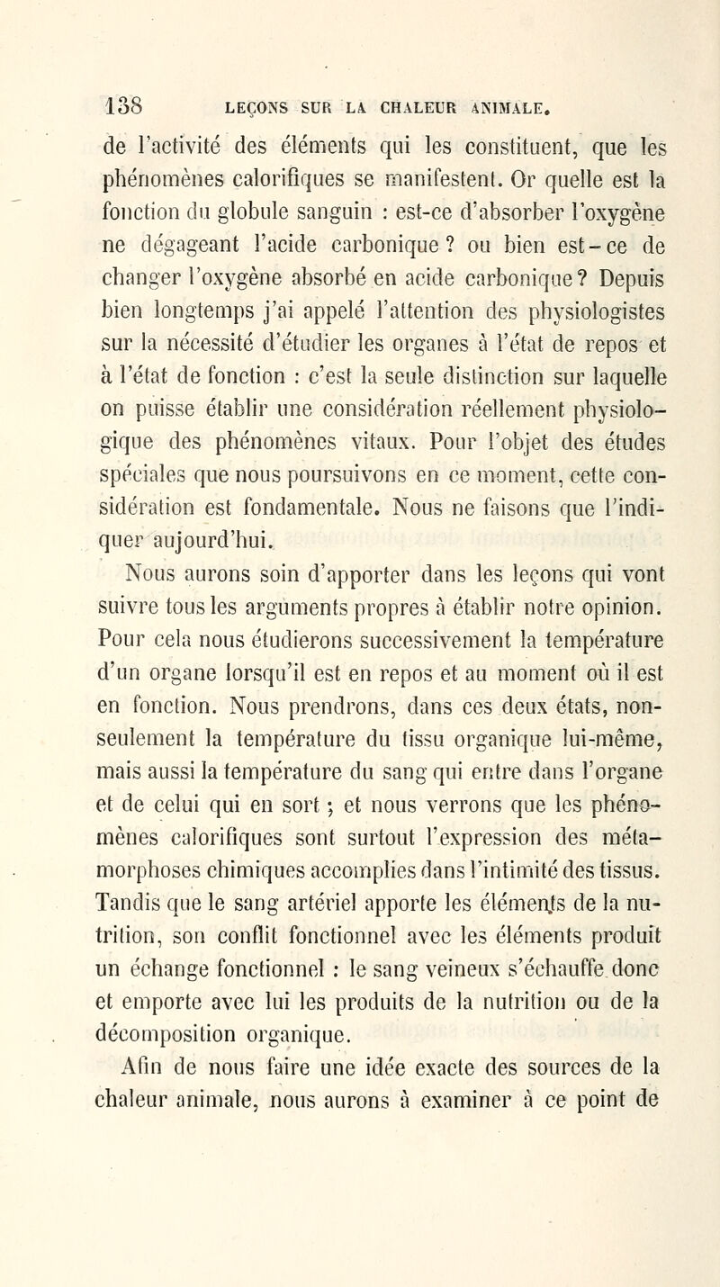 de ractivité des éléments qui les constituent, que les phénomènes calorifiques se manifestent. Or quelle est la fonction du globule sanguin : est-ce d'absorber l'oxygène ne dégageant l'acide carbonique? ou bien est-ce de changer l'oxygène absorbé en acide carbonique? Depuis bien longtemps j'ai appelé l'attention des physiologistes sur la nécessité d'étudier les organes à l'état de repos et à l'état de fonction : c'est la seule distinction sur laquelle on puisse établir une considération réellement physiolo- gique des phénomènes vitaux. Pour l'objet des études spéciales que nous poursuivons en ce moment, cette con- sidération est fondamentale. Nous ne faisons que l'indi- quer aujourd'hui. Nous aurons soin d'apporter dans les leçons qui vont suivre tous les arguments propres à établir notre opinion. Pour cela nous étudierons successivement la température d'un organe lorsqu'il est en repos et au moment où il est en fonction. Nous prendrons, dans ces deux états, non- seulement la température du tissu organique lui-même, mais aussi la température du sang qui entre dans l'organe et de celui qui en sort ; et nous verrons que les phéno- mènes calorifiques sont surtout l'expression des méta- morphoses chimiques accomphes dans l'intimité des tissus. Tandis que le sang artériel apporte les élémenjs de la nu- trition, son conflit fonctionnel avec les éléments produit un échange fonctionnel : le sang veineux s'échauffe donc et emporte avec lui les produits de la nutrition ou de la décomposition organique. Afin de nous faire une idée exacte des sources de la chaleur animale, nous aurons à examiner à ce point de