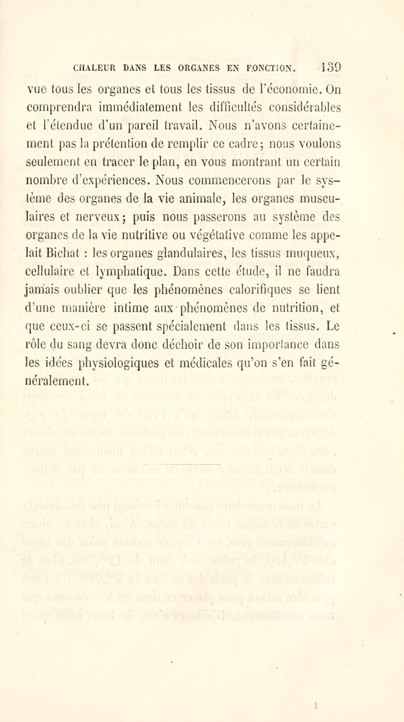 vue tous les organes et tous les tissus de l'économie. On comprendra immédiatement les difficultés considérables et l'étendue d'un pareil travail. Nous n'avons cerfaine- ment pas la prétention de remplir ce cadre; nous voulons seulement en tracer le plan, en vous montrant un certain nombre d'expériences. Nous commencerons par le sys- tème des organes de la vie animale, les organes muscu- laires et nerveux ; puis nous passerons au système des organes de la vie nutritive ou végétative comme les appe- lait Bichat : les organes glandulaires, les tissus muqueux, cellulaire et lymphatique. Dans cette étude, il ne faudra jamais oublier que les phénomènes calorifiques se lient d'une manière intime aux phénomènes de nutrition, et que ceux-ci se passent spécialement dans les tissus. Le rôle du sang devra donc déchoir de son importance dans les idées physiologiques et médicales qu'on s'en fait gé- néralement.