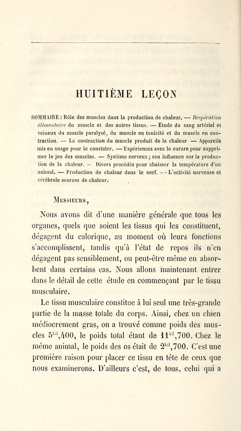 HUITIÈME LEÇON SOMMAIRE ; Rôle des muscles dans la production de chaleur. — Respiration élémentuire du muscle et des autres tissus. — Étude du sang artériel et veineux du muscle paralysé, du muscle en tonicité et du muscle en con- traction. — La contraction du muscle produit de la chaleur — Appareils mis en usage pour le constater. — Expériences avec le curare pour suppri- mer le jeu des muscles. — Système nerveux; son influence sur la produc- tion de la chaleur. — Divers procédés pour abaisser la température d'un animal. — Production de chaleur dans le nerf. ~- L'activité nerveuse et cérébrale sources de chaleur. Messieurs, Nous avons dit d'une manière générale que tous les organes, quels que soient les tissus qui les constituent, dégagent du calorique, au moment où leurs fonctions s'accomplissent, tandis qu'à l'état de repos ils n'en dégagent pas sensiblement, ou peut-être même en absor- bent dans certains cas. Nous allons maintenant entrer dans le détail de cette étude en commençant par le tissu musculaire. Le tissu musculaire constitue à lui seul une très-grande partie de la masse totale du corps. Ainsi, chez un chien médiocrement gras, on a trouvé comme poids des mus- cles 5''^/i00, le poids total étant de ll'^,700. Chez le même animal, le poids des os était de 2'''\700. C'est une première raison pour placer ce tissu en tête de ceux que nous examinerons. D'ailleurs c'est, de tous, celui qui a