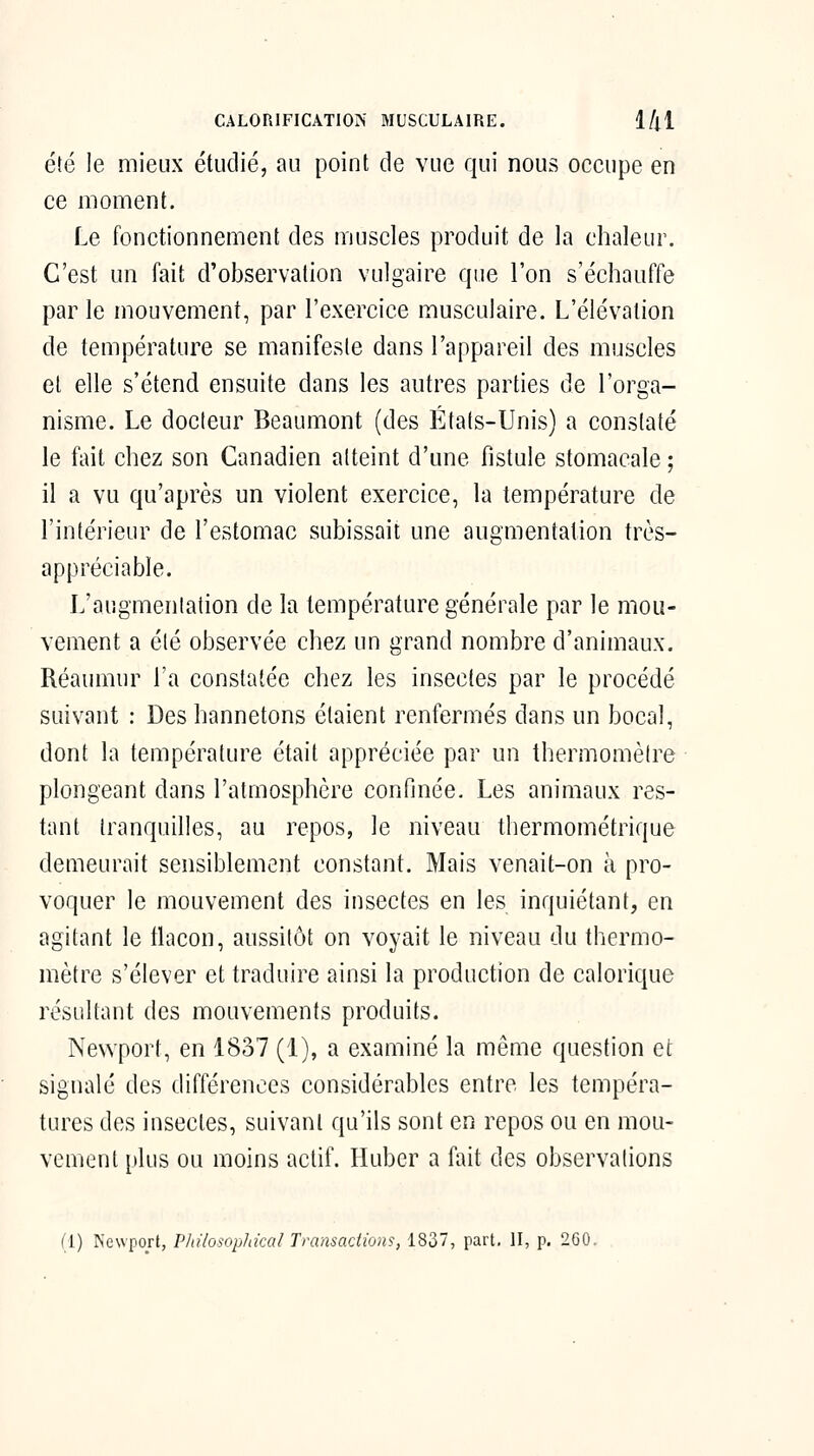 CALORIFICATIOiN' MUSCULAIRE. 1/|1 été le mieux étudié, au point de vue qui nous occupe en ce moment. Le fonctionnement des muscles produit de la chaleur. C'est un fait d'observation vulgaire que l'on s'échauffe par le mouvement, par l'exercice musculaire. L'élévation de température se manifeste dans l'appareil des muscles et elle s'étend ensuite dans les autres parties de l'orga- nisme. Le docteur Beaumont (des États-Unis) a constaté le fait chez son Canadien atteint d'une fistule stomacale ; il a vu qu'après un violent exercice, la température de l'intérieur de l'estomac subissait une augmentation très- appréciable. L'augmentation de la température générale par le mou- vement a été observée chez un grand nombre d'animaux. Réaumur l'a constatée chez les insectes par le procédé suivant : Des hannetons étaient renfermés dans un bocal, dont la température était appréciée par un thermomètre plongeant dans l'atmosphère confinée. Les animaux res- tant tranquilles, au repos, le niveau thermométrique demeurait sensiblement constant. Mais venait-on à pro- voquer le mouvement des insectes en les inquiétant, en agitant le flacon, aussitôt on voyait le niveau du thermo- mètre s'élever et traduire ainsi la production de calorique résultant des mouvements produits. Newport, en 1837 (1), a examiné la même question et signalé des différences considérables entre les tempéra- tures des insectes, suivant qu'ils sont en repos ou en mou- vement plus ou moins actif. Huber a fait des observations (1) Newport, Philosopldcal Transactions, 1837, part. H, p. 260.