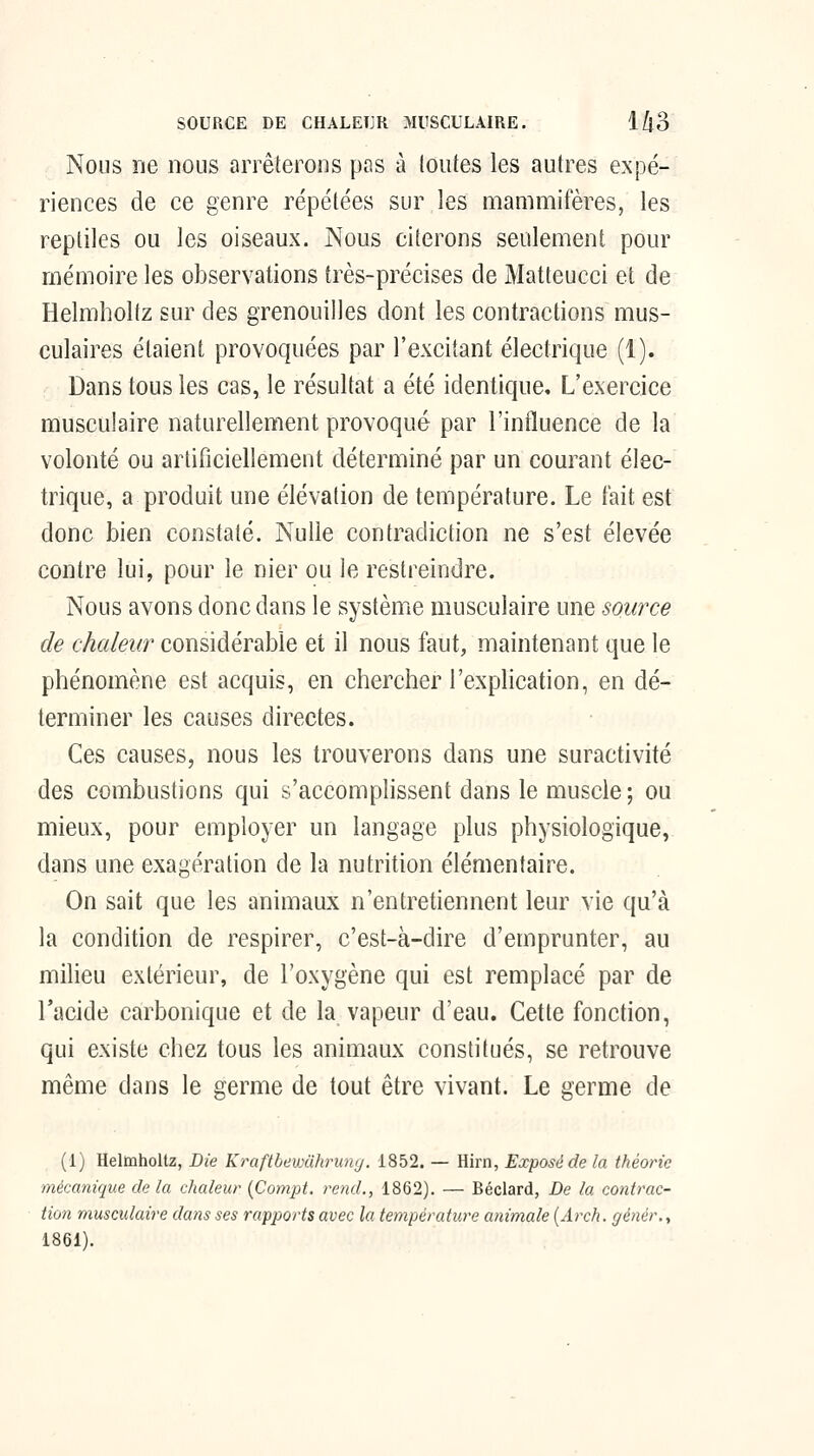 SOURCE DE CHALEUR MUSCULAIRE. l/jO Nous ne nous arrêterons pas à toutes les autres expé- riences de ce genre répétées sur les mammifères, les reptiles ou les oiseaux. Nous citerons seulement pour mémoire les observations très-précises de Matteucci et de Helmholtz sur des grenouilles dont les contractions mus- culaires étaient provoquées par l'excitant électrique (1). Dans tous les cas, le résultat a été identique. L'exercice musculaire naturellement provoqué par l'influence de la volonté ou artificiellement déterminé par un courant élec- trique, a produit une élévation de température. Le tait est donc bien constaté. Nulle contradiction ne s'est élevée contre lui, pour le nier ou le restreindre. Nous avons donc dans le système musculaire une source de chaleur considérable et il nous faut, maintenant que le phénomène est acquis, en chercher l'explication, en dé- terminer les causes directes. Ces causes, nous les trouverons dans une suractivité des combustions qui s'accomplissent dans le muscle ; ou mieux, pour employer un langage plus physiologique, dans une exagération de la nutrition élémentaire. On sait que les animaux n'entretiennent leur vie qu'à la condition de respirer, c'est-à-dire d'emprunter, au milieu extérieur, de l'oxygène qui est remplacé par de l'acide carbonique et de la vapeur d'eau. Cette fonction, qui existe chez tous les animaux constitués, se retrouve même dans le germe de tout être vivant. Le germe de (1) Helmholtz, Bie Kraftbewuhruny. 1852. — Hirn, Exposé de la théorie mécanique delà chaleur {Compt. rend., 1862). — Béclard, De la contrac- tion musculaire dans ses rapports avec la température animale [Arch. gènér., 1861).