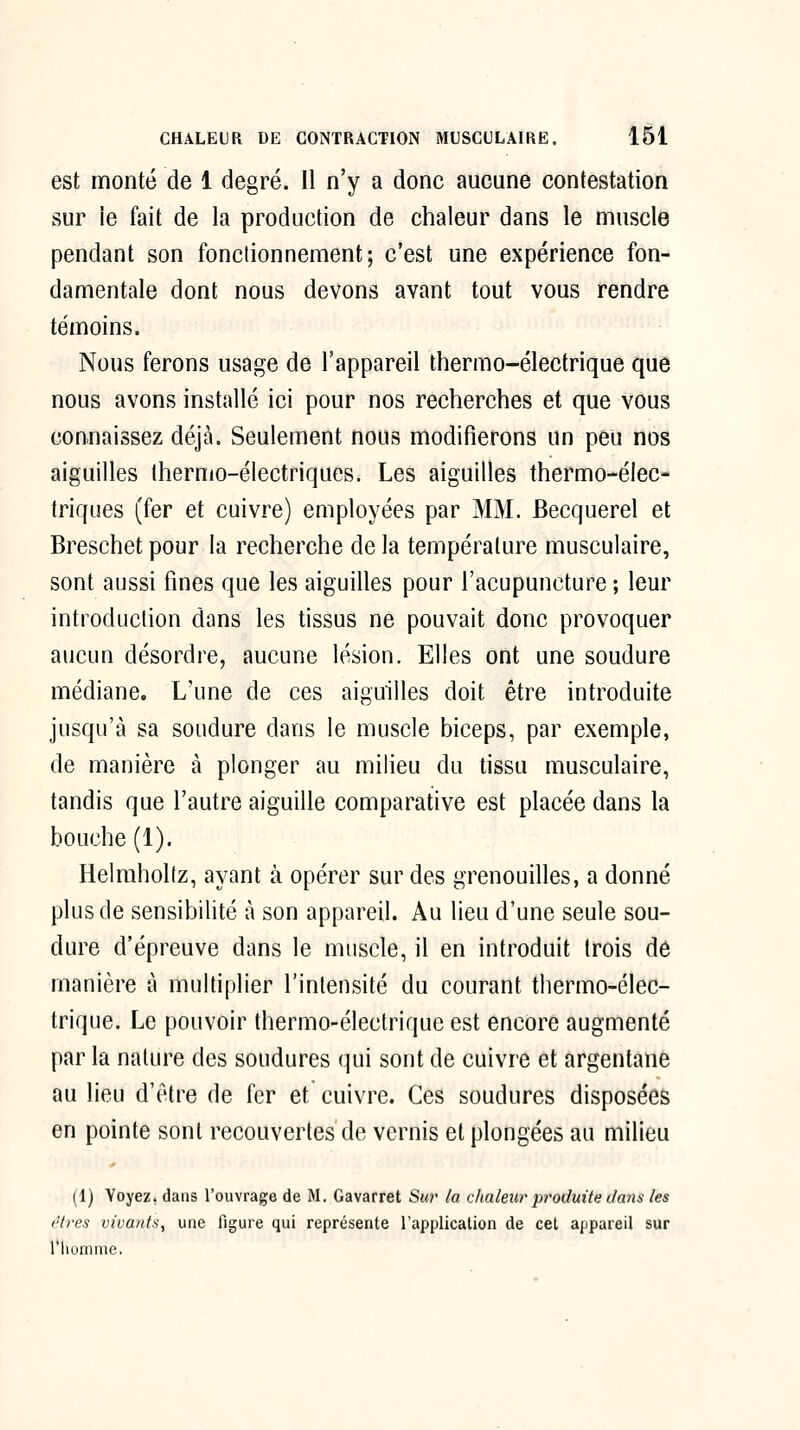 est monté de 1 degré. Il n'y a donc aucune contestation sur ie fait de la production de chaleur dans le muscle pendant son fonctionnement; c'est une expérience fon- damentale dont nous devons avant tout vous rendre témoins. Nous ferons usage de l'appareil thermo-électrique que nous avons installé ici pour nos recherches et que vous connaissez déjà. Seulement nous modifierons un peu nos aiguilles thermo-électriques. Les aiguilles thermo-élec- triques (fer et cuivre) employées par MM. Becquerel et Breschet pour la recherche de la température musculaire, sont aussi fines que les aiguilles pour l'acupuncture ; leur introduction dans les tissus ne pouvait donc provoquer aucun désordre, aucune lésion. Elles ont une soudure médiane. L'une de ces aiguilles doit être introduite jusqu'à sa soudure dans le muscle biceps, par exemple, de manière à plonger au milieu du tissu musculaire, tandis que l'autre aiguille comparative est placée dans la bouche (1). Helraholfz, ayant à opérer sur des grenouilles, a donné plus de sensibilité à son appareil. Au lieu d'une seule sou- dure d'épreuve dans le muscle, il en introduit trois dô manière à multiplier l'intensité du courant thermo-élec- trique. Le pouvoir thermo-électrique est encore augmenté par la nature des soudures qui sont de cuivre et argentane au lieu d'être de fer et cuivre. Ces soudures disposées en pointe sont recouvertes de vernis et plongées au milieu (1) Voyez, dans l'ouvrage de M. Gavarret Sur la chaleur pi^oduite dans les êtres vivants, une figure qui représente l'application de cet appareil sur l'homme.