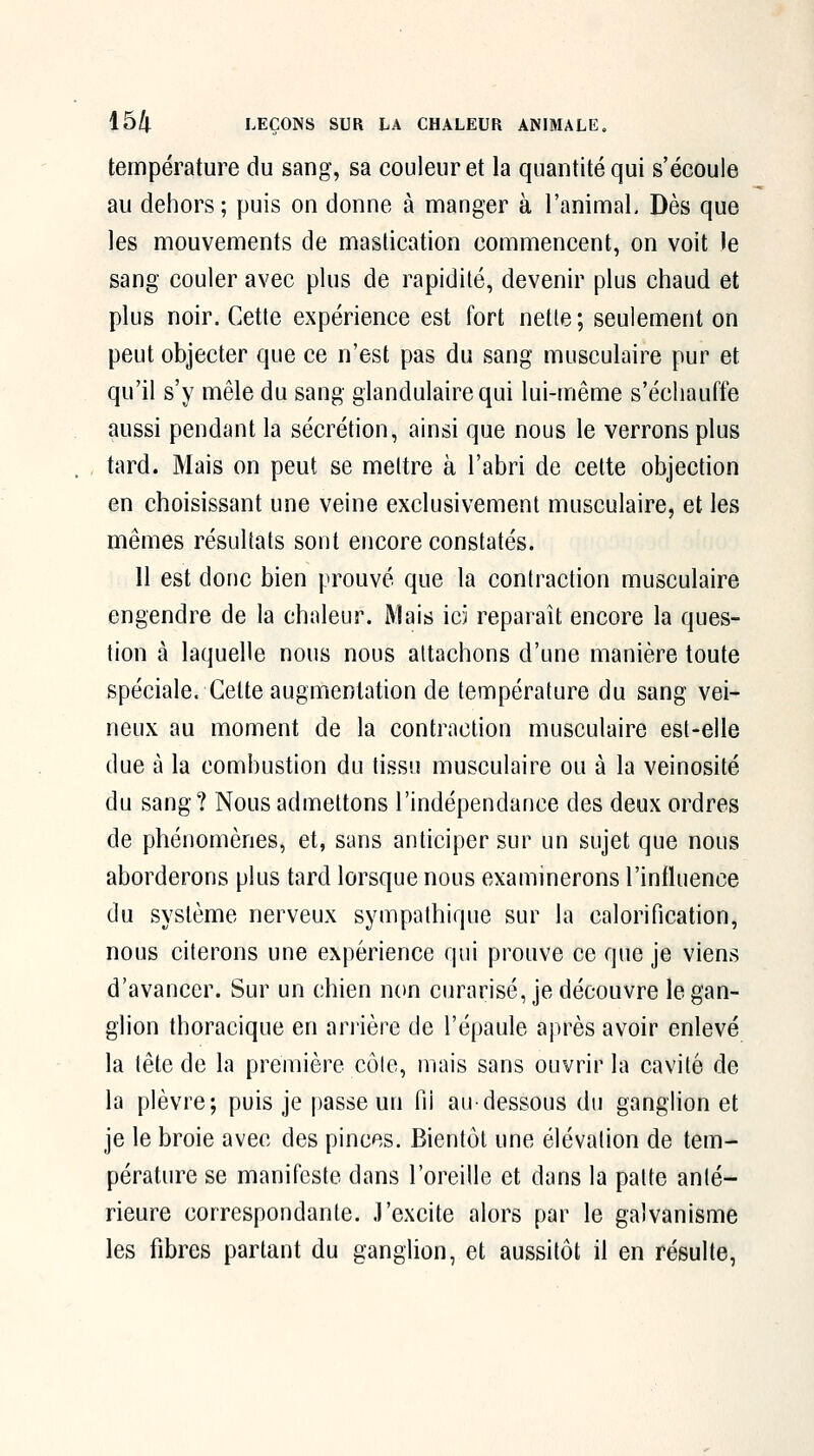 température du sang, sa couleur et la quantité qui s'écoule au dehors; puis on donne à manger à l'animal. Dès que les mouvements de mastication commencent, on voit le sang couler avec plus de rapidité, devenir plus chaud et plus noir. Cette expérience est fort nette; seulement on peut objecter que ce n'est pas du sang musculaire pur et qu'il s'y mêle du sang glandulaire qui lui-même s'échauffe aussi pendant la sécrétion, ainsi que nous le verrons plus , tard. Mais on peut se mettre à l'abri de cette objection en choisissant une veine exclusivement musculaire, et les mêmes résultats sont encore constatés. 11 est donc bien prouvé que la contraction musculaire engendre de la chaleur. Mais ici reparaît encore la ques- tion à laquelle nous nous attachons d'une manière toute spéciale. Cette augmentation de température du sang vei- neux au moment de la contraction musculaire est-elle due à la combustion du tissu musculaire ou à la veinosité du sang? Nous admettons l'indépendance des deux ordres de phénomènes, et, sans anticiper sur un sujet que nous aborderons plus tard lorsque nous examinerons l'influence du système nerveux sympathique sur la calorification, nous citerons une expérience qui prouve ce que je viens d'avancer. Sur un chien non curarisé, je découvre le gan- glion thoracique en arrière de l'épaule après avoir enlevé la tête de la première côle, mais sans ouvrir la cavité de la plèvre; puis je passe un fil aU'dessous du ganglion et je le broie avec des pinces. Bientôt une élévation de tem- pérature se manifeste dans l'oreille et dans la patte anté- rieure correspondante. J'excite alors par le galvanisme les fibres partant du ganglion, et aussitôt il en résulte,