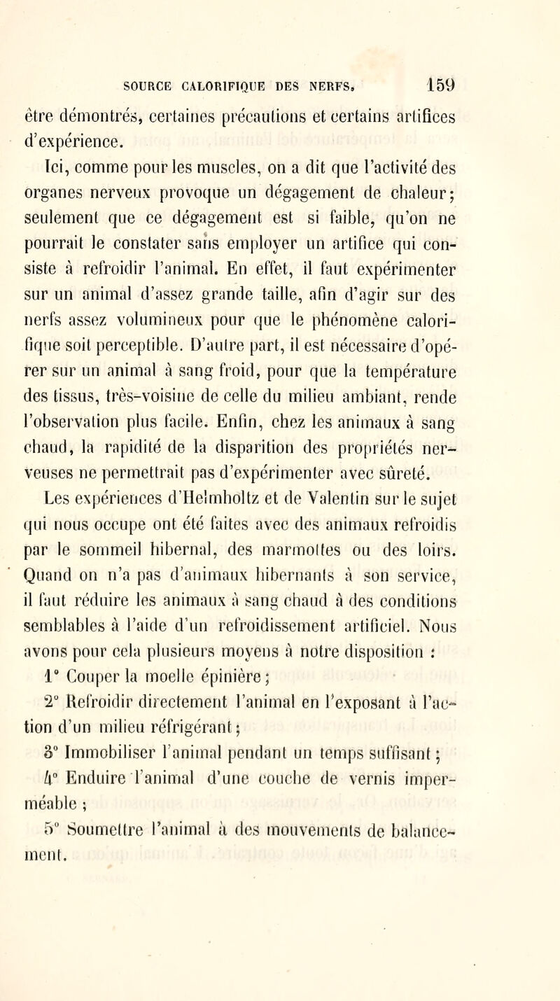 être démontrés, certaines précautions et certains artifices d'expérience. Ici, comnne pour les muscles, on a dit que l'activité des organes nerveux provoque un dégagement de chaleur; seulement que ce dégagement est si faible, qu'on ne pourrait le constater sans employer un artifice qui con- siste à retroidir l'animal. En effet, il faut expérimenter sur un animal d'assez grande taille, afin d'agir sur des nerfs assez volumineux pour que le phénomène calori- fique soit perceptible. D'autre part, il est nécessaire d'opé- rer sur un animal à sang froid, pour que la température des tissus, très-voisine de celle du milieu ambiant, rende l'observation plus facile. Enfin, chez les animaux à sang chaud, la rapidité de la disparition des propriétés ner- veuses ne permettrait pas d'expérimenter avec sûreté. Les expériences d'Helmholtz et de Valentin sur le sujet qui nous occupe ont été faites avec des animaux refroidis par le sommeil hibernal, des marmolfes ou des loirs. Quand on n'a pas d'animaux hibernants à son service, il faut réduire les animaux à sang chaud à des conditions semblables à l'aide d'un refroidissement artificiel. Nous avons pour cela plusieurs moyens à notre disposition : 1° Couper la moelle épinière; 2 Refroidir directement l'animal en l'exposant à l'ac- tion d'un milieu réfrigérant ; S Immobiliser l'animal pendant un temps suffisant ; /i Enduire l'animal d'une couche de vernis imper- méable ; 5 Soumettre l'animal à des mouvements de balance- ment.