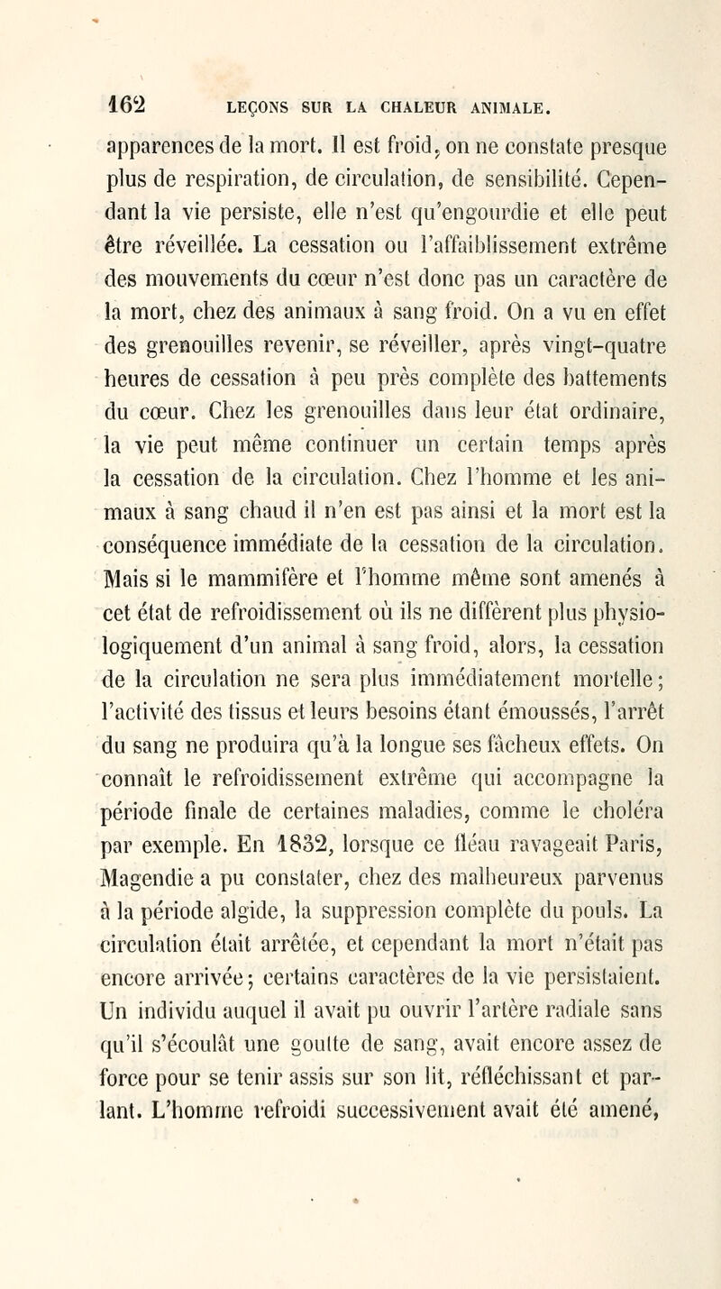 apparences de la mort. Il est froid^ on ne constate presque plus de respiration, de circulation, de sensibilité. Cepen- dant la vie persiste, elle n'est qu'engourdie et elle peut être réveillée. La cessation ou l'affaiblissement extrême des mouvements du cœur n'est donc pas un caractère de la mort, chez des animaux à sang froid. On a vu en effet des grenouilles revenir, se réveiller, après vingt-quatre heures de cessation à peu près complète des battements du cœur. Chez les grenouilles dans leur état ordinaire, la vie peut même continuer un certain temps après la cessation de la circulation. Chez l'homme et les ani- maux à sang chaud il n'en est pas ainsi et la mort est la conséquence immédiate de la cessation de la circulation. Mais si le mammifère et Fhomme même sont amenés à cet état de refroidissement où ils ne diffèrent plus physio- logiquement d'un animal à sang froid, alors, la cessation de la circulation ne sera plus immédiatement mortelle ; l'activité des tissus et leurs besoins étant émoussés, l'arrêt du sang ne produira qu'à la longue ses fâcheux effets. On connaît le refroidissement extrême qui accompagne la période finale de certaines maladies, comme le choléra par exemple. En 1832, lorsque ce lléau ravageait Paris, Magendie a pu constater, chez des malheureux parvenus à la période algide, la suppression complète du pouls. La circulation était arrêtée, et cependant la mort n'était pas encore arrivée -, certains caractères de la vie persistaient. Un individu auquel il avait pu ouvrir l'artère radiale sans qu'il s'écoulât une goutte de sang, avait encore assez de force pour se tenir assis sur son lit, réfléchissant et par- lant. L'homme refroidi successivement avait été amené,