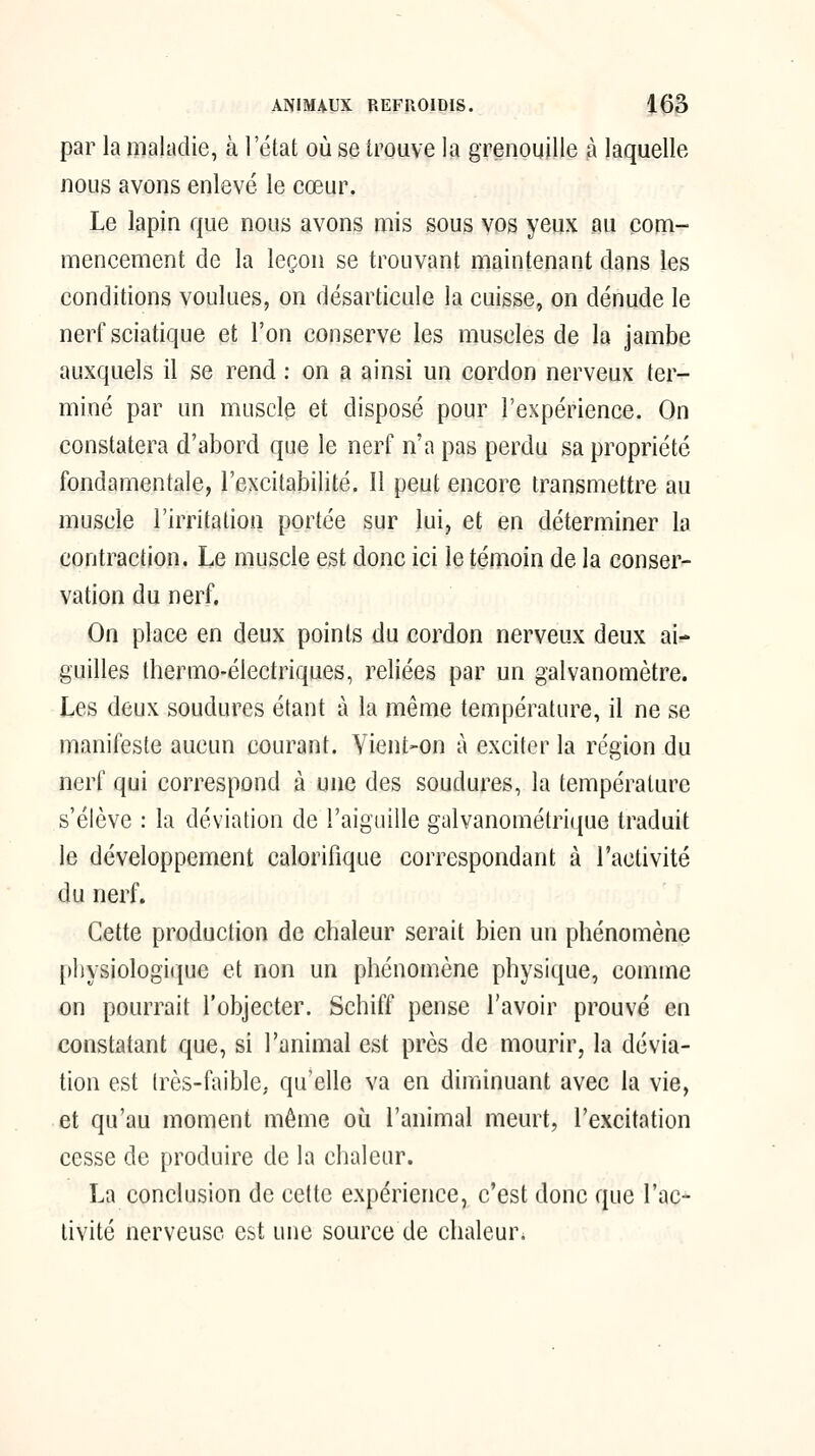 par la maladie, à l'état où se trouve la grenouille à laquelle nous avons enlevé le cœur. Le lapin que nous avons mis sous vos yeux au com- mencement de la leçon se trouvant maintenant dans les conditions voulues, on désarticule la cuisse, on dénude le nerf sciatique et l'on conserve les muscles de la jambe auxquels il se rend : on a ainsi un cordon nerveux ter- miné par un muscle et disposé pour l'expérience. On constatera d'abord que le nerf n'a pas perdu sa propriété fondamentale, l'excitabilité. Il peut encore transmettre au muscle l'irritation portée sur lui, et en déterminer la contraction. Le muscle est donc ici le témoin de la conser- vation du nerf. On place en deux points du cordon nerveux deux ai- guilles thermo-électriques, reliées par un galvanomètre. Les deux soudures étant à la même température, il ne se manifeste aucun courant. Yient-on à exciter la région du nerf qui correspond à une des soudures, la température s'élève : la déviation de l'aiguille galvanométrique traduit le développement calorifique correspondant à l'activité du nerf. Cette production de chaleur serait bien un phénomène l)l)ysiologi(juc et non un phénomène physique, comme on pourrait l'objecter. Schiff pense l'avoir prouvé en constatant que, si l'animal est près de mourir, la dévia- tion est très-faible, qu'elle va en diminuant avec la vie, et qu'au moment même où l'animal meurt, l'excitation cesse de produire de la chaleur. La conclusion de celte expérience, c'est donc que l'ac- tivité nerveuse est une source de chaleur.