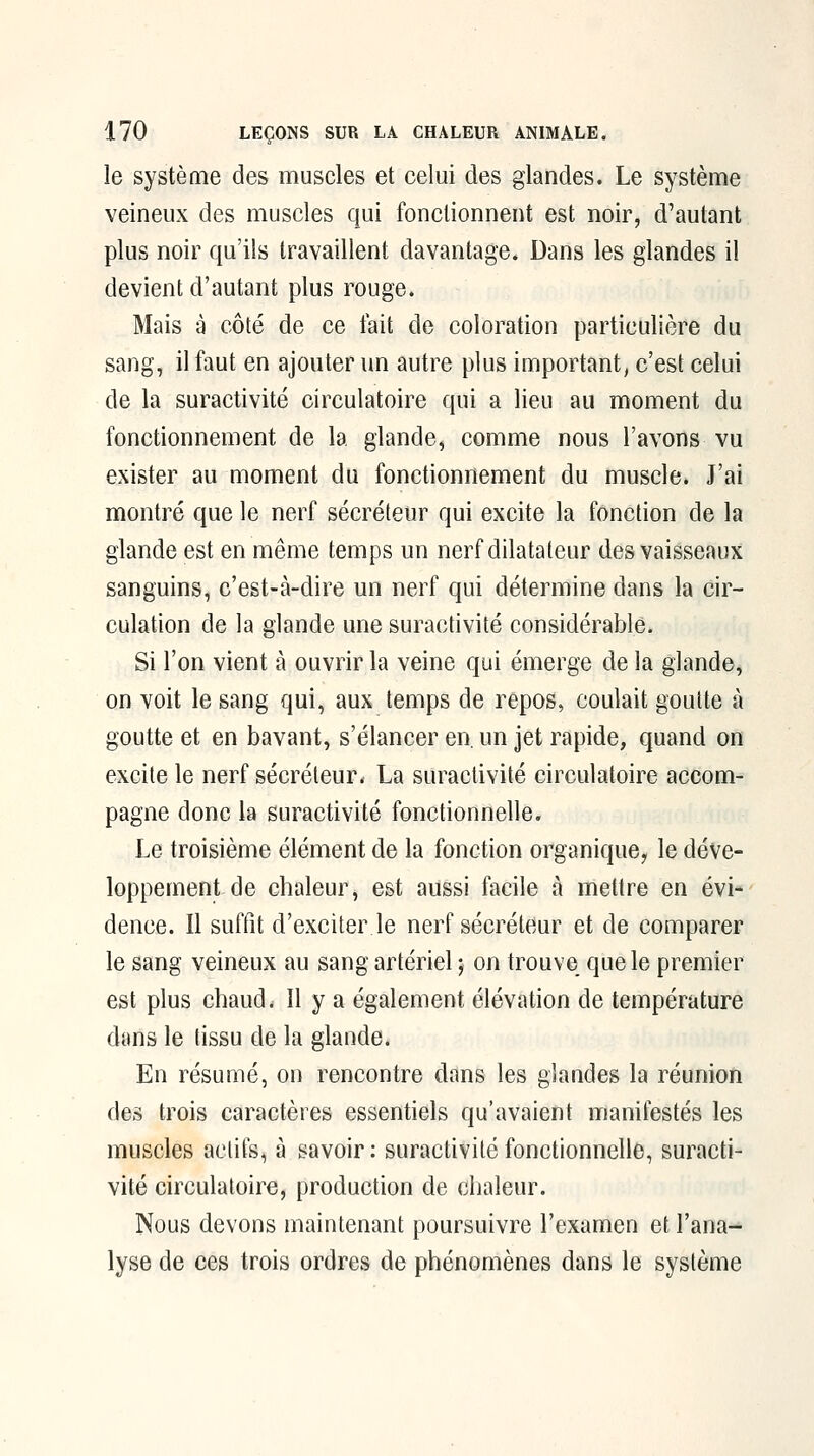 le système des muscles et celui des glandes. Le système veineux des muscles qui fonctionnent est noir, d'autant plus noir qu'ils travaillent davantage. Dans les glandes il devient d'autant plus rouge. Mais à côté de ce fait de coloration particulière du sang, il faut en ajouter un autre plus important, c'est celui de la suractivité circulatoire qui a lieu au moment du fonctionnement de la glande, comme nous l'avons vu exister au moment du fonctionnement du muscle. J'ai montré que le nerf sécréteur qui excite la fonction de la glande est en même temps un nerf dilatateur des vaisseaux sanguins, c'est-à-dire un nerf qui détermine dans la cir- culation de la glande une suractivité considérable. Si l'on vient à ouvrir la veine qui émerge de la glande, on voit le sang qui, aux temps de repos, coulait goutte à goutte et en bavant, s'élancer en. un jet rapide, quand on excite le nerf sécréteur* La suractivité circulatoire accom- pagne donc la suractivité fonctionnelle. Le troisième élément de la fonction organique^ le déve- loppement de chaleur, est aussi facile à mettre en évi- dence. Il suffît d'exciter le nerf sécréteur et de comparer le sang veineux au sang artériel ; on trouve que le premier est plus chaud. 11 y a également élévation de température dans le tissu de la glande. En résumé, on rencontre dans les glandes la réunion des trois caractères essentiels qu'avaient manifestés les muscles actifs, à savoir: suractivité fonctionnelle, suracti- vité circulatoire, production de chaleur. Nous devons maintenant poursuivre l'examen et l'ana- lyse de ces trois ordres de phénomènes dans le système