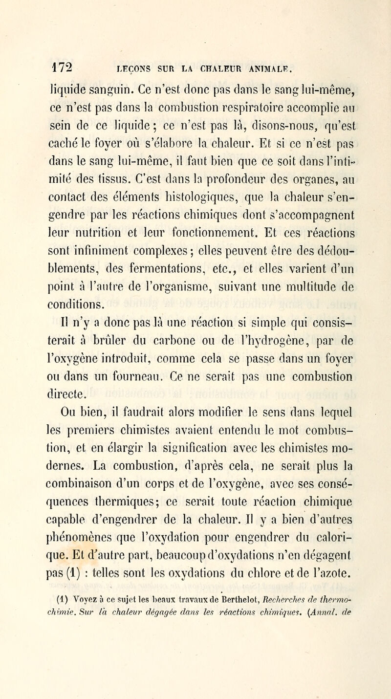 liquide sanguin. Ce n'est donc pas dans le sang lui-même, ce n'est pas dans la combustion respiratoire accomplie au sein de ce liquide ; ce n'est pas là, disons-nous, qu'est caché le foyer où s'élabore la chaleur. Et si ce n'est pas dans le sang lui-même, il faut bien que ce soit dansTinti- mité des tissus. C'est dans la profondeur des organes, au contact des éléments histologiques, que la chaleur s'en- gendre par les réactions chimiques dont s'accompagnent leur nutrition et leur fonctionnement. Et ces réactions sont infiniment complexes; elles peuvent être des dédou- blements, des fermentations, etc., et elles varient d'un point à l'autre de l'organisme, suivant une multitude de conditions. Il n'y a donc pas là une réaction si simple qui consis- terait à brûler du carbone ou de l'hydrogène, par de l'oxygène introduit, comme cela se passe dans un foyer ou dans un fourneau. Ce ne serait pas une combustion directe. Ou bien, il faudrait alors modifier le sens dans lequel les premiers chimistes avaient entendu le mot combus- tion, et en élargir la signification avec les chimistes mo- dernes. La combustion, d'après cela, ne serait plus la combinaison d'un corps et de l'oxygène, avec ses consé- quences thermiques; ce serait toute réaction chimique capable d'engendrer de la chaleur. Il y a bien d'autres phénomènes que l'oxydation pour engendrer du calori- que. Et d^autre part, beaucoup d'oxydations n'en dégagent pas (1) : telles sont les oxydations du chlore et de l'azote. (1) Voyez à ce sujet les beaux travaux de Berthelot, Recherches de thermo- chimie. Sur l'a chaleur dégagée clans les réactions chimiques. [Annal, de