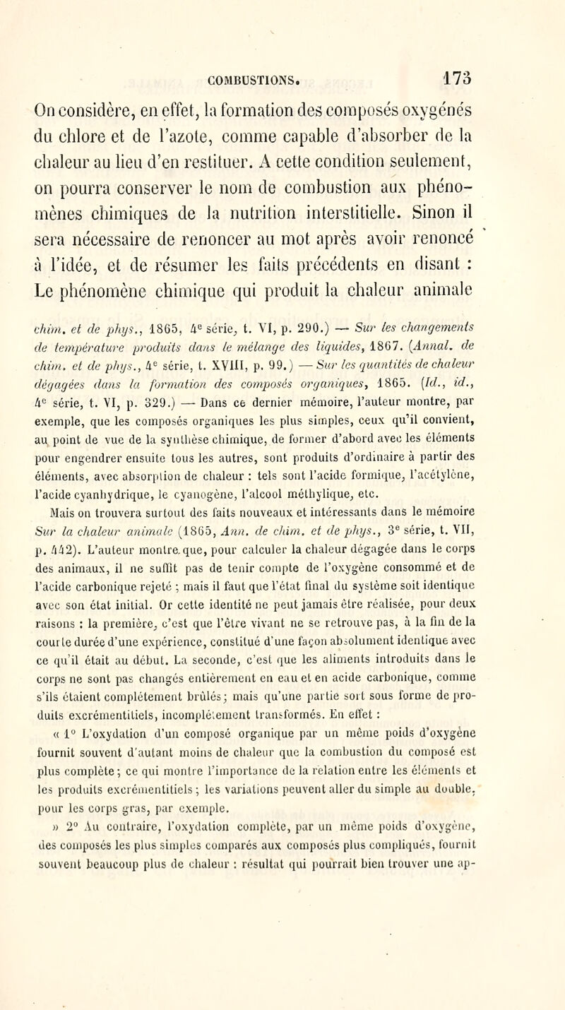 On considère, en effet, la formation des composés oxygénés du chlore et de l'azote, comme capable d'absorber de la chalem^ au lieu d'en restituer. A cette condition seulement, on pourra conserver le nom de combustion aux phéno- mènes chimiques de la nutrition interstitielle. Sinon il sera nécessaire de renoncer au mot après avoir renoncé à l'idée, et de résumer les faits précédents en disant : Le phénomène chimique qui produit la chaleur animale chini. et de phys., 1865, 40 série^ t. VI, p. 290.) — Sur les changements de température produits dans le mélange des liquides, 1867. {Annal, de chim. et de phys., 4« série, t. XVIII, p. 99.) —Sur les quantités de chaleur dégagées dans la formation des compjosés organiques, 1865. (/(/., id., W^ série, t. VI, p. 329.) — Dans ce dernier mémoire, l'auteur montre, par exemple, que les composés organiques les plus simples, ceux qu'il convient, au^ point de vue de la synthèse chimique, de former d'abord avec les éléments pour engendrer ensuite tous les autres, sont produits d'ordinaire à partir des éléments, avec absorplion de chaleur : tels sont l'acide formique, l'acétylène, l'acide cyanliydrique, le cyanogène, l'alcool mélhyliquC;, etc. Mais on trouvera surtout des faits nouveaux et intéressants dans le mémoire Sur la chaleur animale (1865, Ann, de chim. et de phys., 3^ série, t. VII, p, tili2). L'auteur montre, que, pour calculer la chaleur dégagée dans le corps des animaux, il ne suffît pas de tenir compte de l'oxygène consommé et de l'acide carbonique rejeté ; mais il faut que Tétat final du système soit identique avec son état initial. Or cette identité ne peut jamais être réalisée, pour deux raisons : la première^ c'est que Têlre vivant ne se retrouve pas, à la fin de la courte durée d'une expérience, constitué d'une façon abiolument identique avec ce qu'il était au début. La seconde, c'est que les aliments introduits dans le corps ne sont pas changés entièrement en euu et en acide carbonique, comme s'ils étaient complètement brûlés; mais qu'une partie soit sous forme de pro- duits excrémentitiels, incomplélement transformés. En effet : « 1° L'oxydation d'un composé organique par un même poids d'oxygène fournit souvent d'autant moins de chaleur que la combustion du composé est plus complète; ce qui montre l'importance de la relation entre les élémenls et les produits excrémentitiels ; les variations peuvent aller du simple au double, pour les corps gras, par exemple. » 2° Au contraire, l'oxydation complète, par un même poids d'oxygène, des composés les plus simples comparés aux composés plus compliqués, fournit souvent beaucoup plus de chaleur : résultat ([ui pourrait bien trouver une ap-