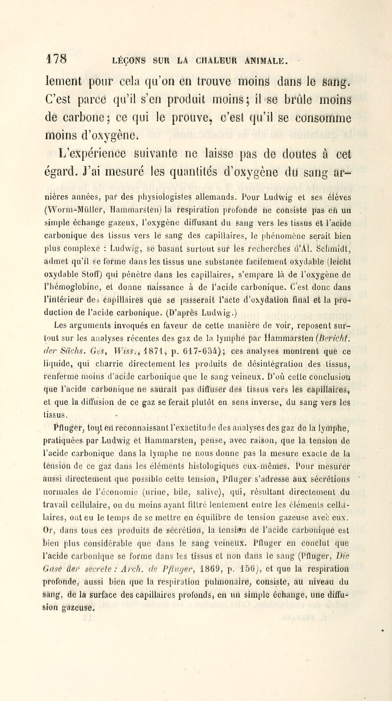 lement pour cela qu'on en trouve moine dans le sang. C'est parce qu'il s'en produit moins ; il se brûle moins de carbone; ce qui le prouve, c'est qu'il se consomme moins d'oxygène. L'expérience suivante ne laisse pas de doutes à cet égard. J'ai mesuré les quantités d'oxygène du sang ar- nières années, par des physiologistes allemands. Pour Ludwig et ses élèves (Worm-Mùller, Hammarsten) la respiration profonde ne consiste pas eh un simple échange gazeux, l'oxygène diffusant du sang vers les tissus et Tacide carbonique des tissus vers le sang des capillaires, le phénomène serait bien plus complexe : Ludwig, se basant surtout sur les recherches d'AI. Schmidt, admet qu'il se forme dans les tissus une substance facilement oxydable (leicht oxydable StofF) qui pénètre dans les capillaires, s'empare là de l'oxygène de l'hémoglobine, et donne naissance à de l'acide carbonique. C'est donc dans l'intérieur dei capillaires que se p^asserait l'acte d'oxydation final et la pro- duction de l'acide carbonique. (D'après Ludwig.) Les arguments invoqués en faveur de cette manière de voir, reposent sur- tout sur les analyses récentes des gaz de la lynlphé par Hammarsten {Berteht. der Sikhs. Ges, Wiss., 'Î871, p. 617-63i); ces analyses montrent que ce liquide, qui charrie directement les produits de désintégration des tissus, renferme moins d'acide carbonique que le sang veineux. D'où cette conclusion que l'acide carbonique ne saurait pas diffuser des tissus vers les Capillaires, et que la diffusion de ce gaz se ferait plutôt en sens inverse, du sang vers les tissus. PAuger, toii|t eh reconnaissant l'exactitude des analyses des gaz de la lymphe, pratiquées par Ludwig et Hammarsten, pense, avec raison, que la tension de l'acide carbonique dans la lymphe ne nous donne pas la mesure exacte de la tension de ce gaz dans les éléments histologiqués eux-mêmes. Pour mesurer aussi directement qiie possible cette tension, Pfluger s'adresse aux sécrétions normales de l'économie (urine, bile, salive), qiii, résultant directement du travail cellulaire, ou du moins ayant filtré lentement entre les élémeuLs cellu- laires, ont eu le temps de se mettre en équilibre de tension gazeuse avec eux. Or, dans tous ces produits de sécrétion, la tension dé l'acide Carbonique est bien plus considérable que dans le sang veineltx. Piluger en conclut que l'acide carbonique se forme dans les tissus et non dans le sang (Pfluger, Die Gase der secrète: Arch. de Pfïuyer, 1869, p. 156), et que la respiration profonde, aussi bien que la respiration pulmonaire, consiste, au niveau du sang, de la surface des capillaires profonds, en \\n simple échange, une diffu- sion gazeuse.