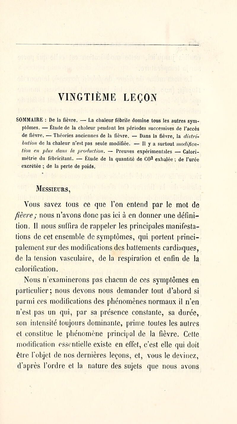 VINGTIÈME LEÇON SOMMAIRE : De la fièvre. — La chaleur fébrile domine tous les autres sym- plômes. — Étude de la chaleur pendant les périodes successives de l'accès de fièvre. — Théories anciennes de la fièvre. — Dans la fièvre, la dùtri~ bution de la chaleur n'est pas seule modifiée. — Il y a surtout modificn- tion en plus dans la production. ~ Preuves expérimentales — Calori- métrie du fébricilant. — Étude de la quantité de CO^ exhalée ; de l'urée excrétée ; de la perte de poids. Messieurs, Vous savez tous ce que l'on entend par le mot de fièvre ; nous n'avons donc pas ici à en donner une défini- lion. Il nous suffira de rappeler les principales manifesta- tions de cet ensemble de symptômes, qui portent princi- palement sur des modifications des batlemenfs cardiaques, de la lension vasculaire, de la respiration et enfin de la calorification. Nous n'examinerons pas chacun de ces symplômes en particulier; nous devons nous demander tout d'abord si parmi ces modifications des phénomènes normaux il n'en n'est pas un qui, par sa présence constante, sa durée, son intensité toujours dominante, prime toutes les autres et constitue le phénomène principal de la fièvre. Celte modification essentielle existe en effet, c'est elle qui doit être l'objet de nos dernières leçons, et, vous le devinez, d'après l'ordre et la nature des sujets que nous avons