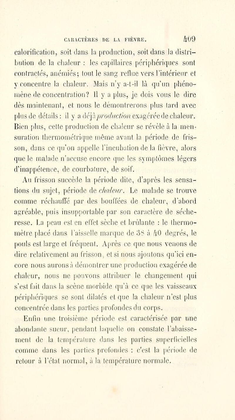 CARACTÈRES DE LA FIÈVRE. /l09 calorification, soit dans la production, soit dans la distri- bution de la chaleur : les capillaires périphériques sont contractés, anémiés; tout le sang reflue vers l'intérieur et y concentre la chaleur. Mais n'y a-t-il là qu'un phéno- mène de concentration? 11 y a plus, je dois vous le dire dès maintenant, et nous le démontrerons plus lard avec plus de détails: il y ù ûép production eKi\gérée de c\vA\em\ Bien [)lus, cette production de chaleur se révèle à la men- suration thermoméirique même avant la période de fris- son, dans ce qu'on appelle l'incubation de la fièvre, alors que le mcilade n'accuse encore que les symptômes légers d'inappétence, de courbature, de soif. Au frisson succède la période dite, d'après les sensa- tions du sujet, période de chaleur. Le malade se trouve comme réchauffé par des bouffées de chaleur, d'abord agréable, i)ui3 insupportable par son caractère de séche- resse. La peau est en effet sèche et brûlante : le thermo- mètre placé dans l'aisselle marque de o^ à /tO degrés, le pouls est large et fréquent. Après ce que nous venons de dire relativement au frisson., et si nous ajoutons qu'ici en- core nous aurons à démontrer une production exagérée de chaleur, nous ne pouvons attribuer le changement qui s'est fait dans la scène morbide qu'à ce que les vaisseaux péripliéi'iqucs se sont dilatés et que la chaleur n'est plus concentrée dans les parties profondes du corps. Enfin une troisième période est caractérisée par une abondante sucin\ pendant laquelle on constate l'abaisse- ment de la tem[)éralure dans les parties superlicielles comme dans les parties iirufoudes : c'est la péi'iode de retour à l'état normal, à la température normale.