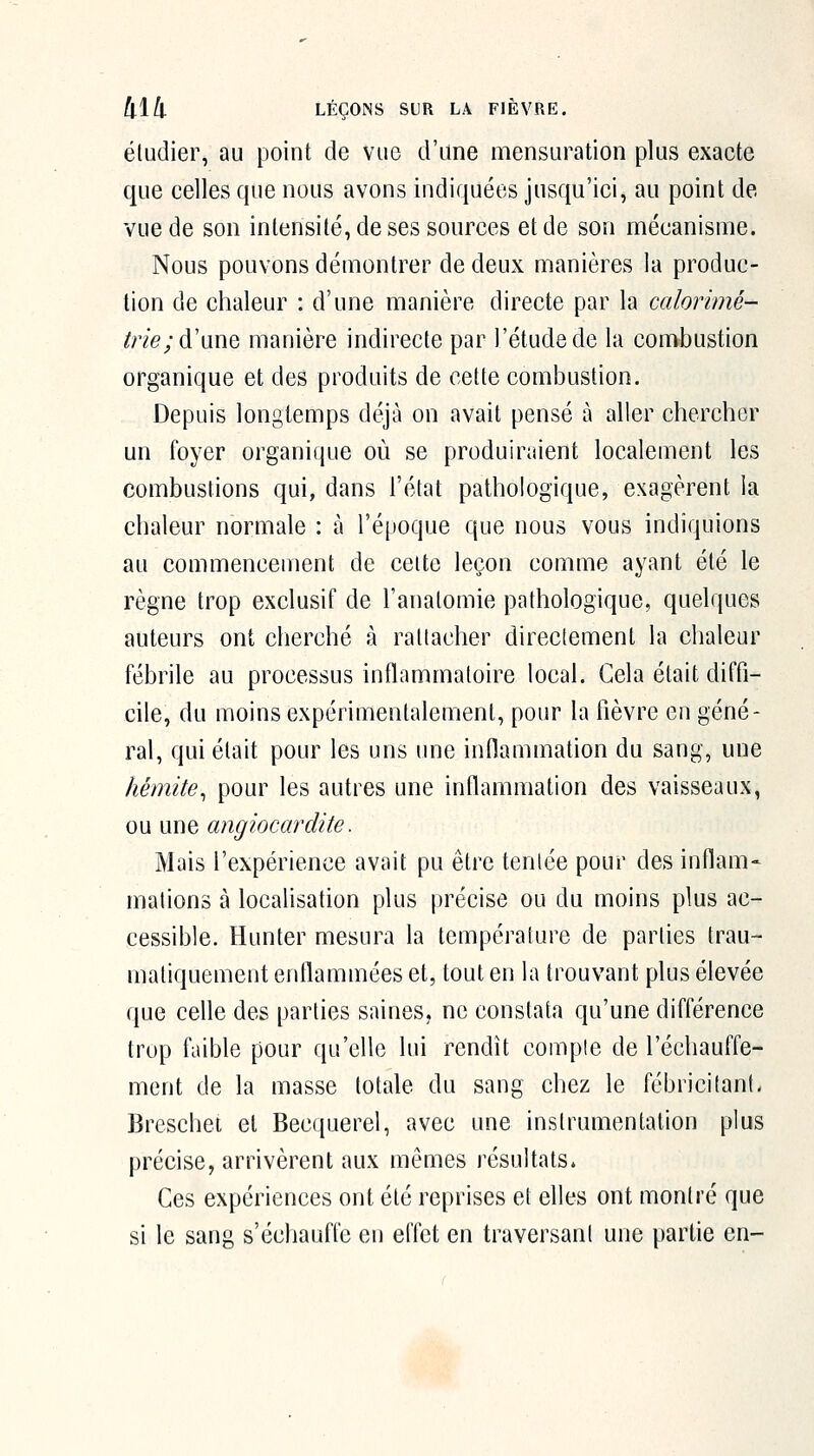 étudier, au point de vue d'une mensuration plus exacte que celles que nous avons indiquées jusqu'ici, au point de vue de son intensité, de ses sources et de son mécanisme. Nous pouvons démontrer de deux manières la produc- tion de chaleur : d'une manière directe par la calorimé- ^n'e; d'une manière indirecte par l'étude de la combustion organique et des produits de cette combustion. Depuis longtemps déjà on avait pensé à aller chercher un foyer organique où se produiraient localement les combustions qui, dans l'état pathologique, exagèrent la chaleur normale : à l'époque que nous vous indiquions au commencement de celte leçon comme ayant été le règne trop exclusif de l'analomie pathologique, quelques auteurs ont cherché à rattacher directement la chaleur fébrile au processus inflammatoire local. Gela était diffi- cile, du moins expérimentalement, pour la lièvre en géné- ral, qui était pour les uns une inflammation du sang, une hémite^ pour les autres une inflammation des vaisseaux, ou une angiocardite. Mais l'expérience avait pu être tentée pour des inflam- mations à localisation plus précise ou du moins plus ac- cessible. Hunter mesura la température de parties trau- maliquement enflammées et, tout en la trouvant plus élevée que celle des parties saines, ne constata qu'une différence trop faible pour qu'elle lui rendît compte de réchauffe- ment de la masse totale du sang chez le fébricitant- Breschet et Becquerel, avec une instrumentation plus précise, arrivèrent aux mêmes résultats. Ces expériences ont été reprises et elles ont montré que si le sang s'échauffe en effet en traversant une partie en-