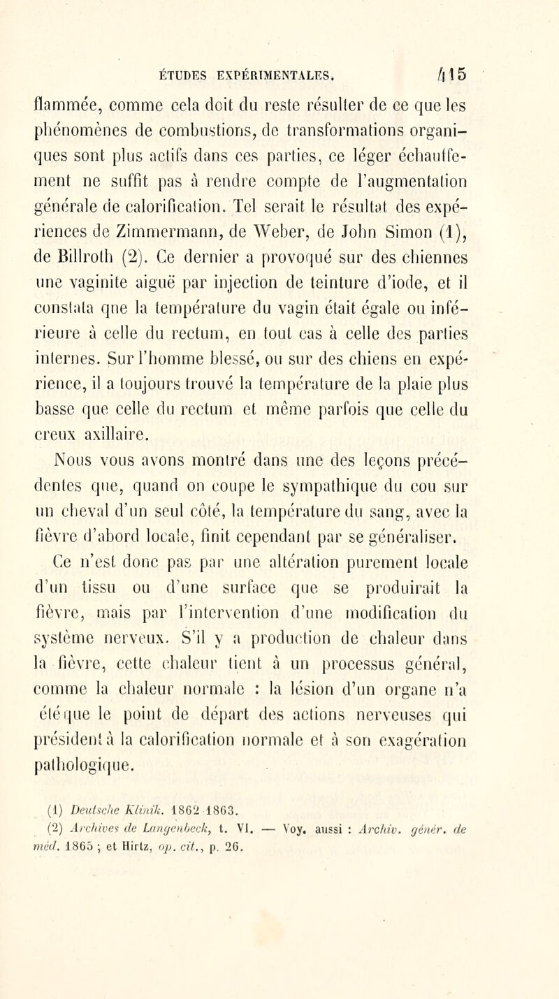 ÉTUDES EXPÉRIMENTALES. /| 1 5 flammée, comme cela doit du reste résulter de ce que les phénomènes de combustions, de transformations organi- ques sont plus actifs dans ces parties, ce léger échautfe- ment ne suffit pas à rendre compte de l'augmentation générale de calorificalion. Tel serait le résultat des expé- riences de Zimmermann, de Weber, de John Simon (1), de Billrolh (2). Ce dernier a provoqué sur des chiennes une vaginite aiguë par injection de teinture d'iode, et il constata qne la température du vagin était égale ou infé- rieure à celle du rectum, en tout cas à celle des parties internes. Sur l'homme blessé, ou sur des chiens en expé- rience, il a toujours trouvé la température de la plaie plus basse que celle du rectum et même parfois que celle du creux axillaire. Nous vous avons montré dans une des leçons précé- dentes que, quand on coupe le sympathique du cou sur un cheval d'un seul côté, la température du sang, avec la fièvre d'abord locale, finit cependant par se généraliser. Ce n'est donc pas par une altération purement locale d'un tissu ou d'une surface que se produirait la fièvre, mais par l'intervention d'une modification du système nerveux. S'il y a production de chaleur dans la fièvre, cette chaleur tient à un processus général, comme la chaleur normale : la lésion d'un organe n'a été que le point de départ des actions nerveuses qui président à la calorificalion normale et à son exagération pathologique. (1) Deutsche Klinik. 1862 18G3. (2) Archives de Langcnheck, t. VI. — \'oy. aussi : Arcinv. rjéncr. de méd. 1865 ; et Hirtz, op. cit., p. 26.