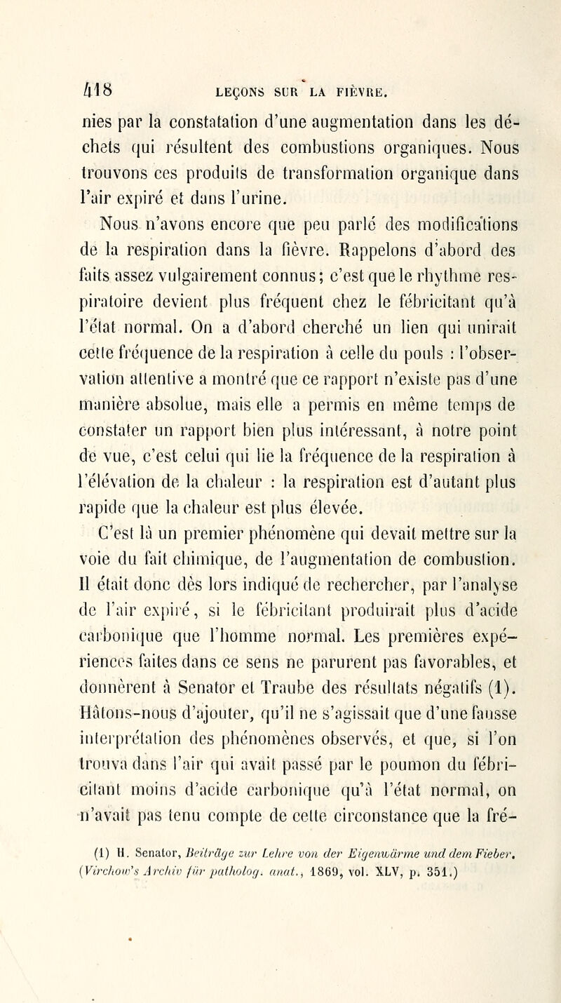 nies par la constatation d'une augmentation dans les dé- chets qui résultent des combustions organiques. Nous trouvons ces produits de transformation organique dans l'air expiré et dans l'urine. Nous n'avons encore que peu parlé des modifications de la respiration dans la fièvre. Rappelons d'abord des faits assez vulgairement connus; c'est que le rhythme res- piratoire devient plus fréquent chez le fébricitant qu'à l'état normal. On a d'abord cherché un lien qui unirait cette fréquence de la respiration à celle du pouls : l'obser- vation attentive a montré que ce rapport n'existe pas d'une manière absolue, mais elle a permis en même temfis de constater un rapport bien plus intéressant, à notre point de vue, c'est celui qui lie la fréquence de la respiration à l'élévation de la chaleur : la respiration est d'autant plus rapide que la chaleur est plus élevée. C'est là un premier phénomène qui devait mettre sur la voie du fait chimique, de l'augmentation de combustion. Il était donc dès lors indiqué de rechercher, par l'analyse de l'air expiré, si le fébricitant produirait plus d'acide carboniijue que l'homme normal. Les premières expé- riences faites dans ce sens ne parurent pas favorables, et donnèrent à Senator et Traube des résultats négatifs (1). Hâtons-nous d'ajouter, qu'il ne s'agissait que d'une fausse intei'prétalion des phénomènes observés, et que, si l'on trouva dans l'air qui avait passé par le poumon du fébri- citant moins d'acide carbonique qu'à l'état normal, on n'avait pas tenu compte de cette circonstance que la fré- (1) H. Senator, Jieitrâge zur Le/ire von der Eigenvuurme unddeniFieber, {VircIiOiD's Arcliiv fib' putholog, anat,;, 1869, vol. XLY, p. 351.)