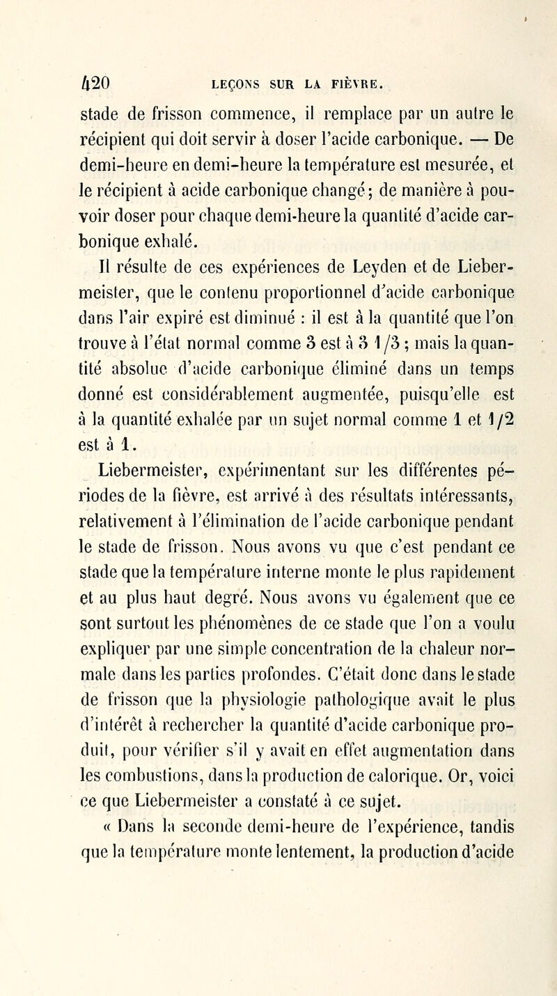 stade de frisson commence, il remplace par un autre le récipient qui doit servir à doser l'acide carbonique. — De demi-heure en demi-heure la température est mesurée, et Je récipient à acide carbonique changé; de manière à pou- voir doser pour chaque demi-heure la quantité d'acide car- bonique exhalé. Il résulte de ces expériences de Leyden et de Lieber- meister, que le contenu proportionnel d'acide carbonique dans l'air expiré est diminué : il est à la quantité que l'on trouve à l'état normal comme 3 est à 3 1 /3 ; mais la quan- tité absolue d'acide carbonique éliminé dans un temps donné est considérablement augmentée, puisqu'elle est à la quantité exhalée par un sujet normal comme 1 et 1/2 est à 1. Liebermeister, expérimentant sur les différentes pé- riodes de la fièvre, est arrivé à des résultats intéressants, relativement à l'élimination de l'acide carbonique pendant le stade de frisson. Nous avons vu que c'est pendant ce stade que la température interne monte le plus rapidement et au plus haut degré. Nous avons vu également que ce sont surtout les phénomènes de ce stade que l'on a voulu expliquer par une simple concentration de la chaleur nor- male dans les parties profondes. C'était donc dans le stade de frisson que la physiologie pathologique avait le plus d'intérêt à rechercher la quantité d'acide carbonique pro- duit, pour vérifier s'il y avait en effet augmentation dans les combustions, dans la production de calorique. Or, voici ce que Liebermeister a constaté à ce sujet. « Dans la seconde demi-heure de l'expérience, tandis que la température monte lentement, la production d'acide