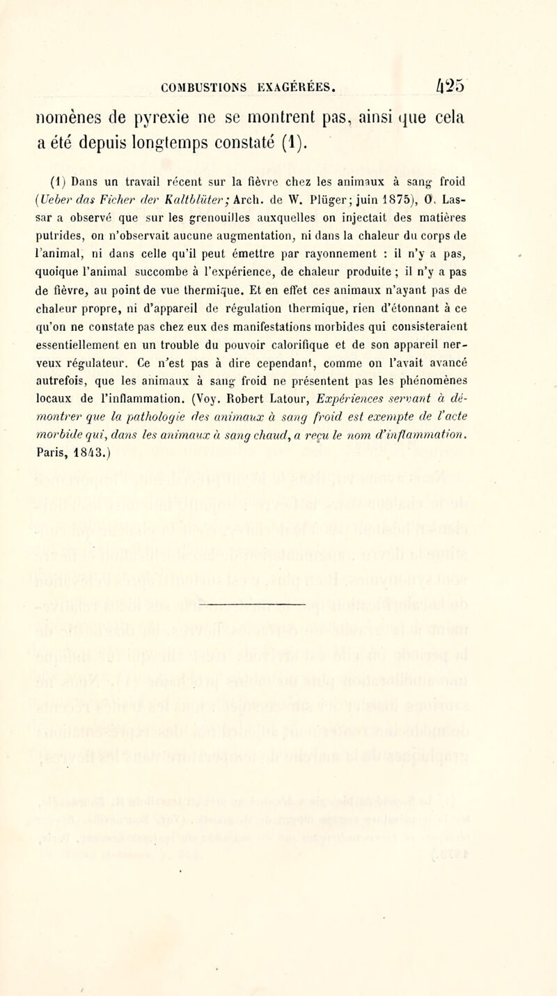 iiornènes de pyrexie ne se montrent pas, ainsi que cela a été depuis longtemps constaté (1). (1) Dans un travail récent sur la fièvre chez les animaux à sang- froid {Ueber das Ficher der Kaltblûter; krc\\. de W. Plûger; juin 1875), 0> Las- sar a observé que sur les grenouilles auxquelles on injectait des matières putrides, on n'observait aucune augmentation^ ni dans la chaleur du corps de l'animal, ni dans celle qu'il peut émettre par rayonnement : il n'y a pas, quoique l'animal succombe à l'expérience, de chaleur produite ; il n'y a pas de fièvre, au point de vue thermique. Et en effet ces animaux n'ayant pas de chaleur propre, ni d'appareil de régulation thermique, rien d'étonnant à ce qu'on ne constate pas chez eux des manifestations morbides qui consisteraient essentiellement en un trouble du pouvoir calorifique et de son appareil ner- veux régulateur. Ce n'est pas à dire cependant, comme on l'avait avancé autrefois, que les animaux à sang froid ne présentent pas les phénomènes locaux de l'inflammation. (Voy. Robert Latour, Expériences sei'vant à dé- montrer que la pathologie des animaux à sang froid est exempte de l'acte morbide qui, dans les animaux à sang chaud, a reçu le nom d'inflammation. Paris, 1843.)