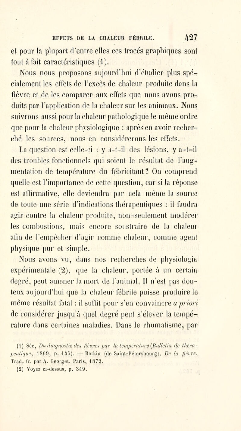 et pour la plupart d'entre elles ces tracés graphiques sont tout à fait caractéristiques (1). Nous nous proposons aujourd'hui d'étudier plus spé- cialement les effets de l'excès de chaleur produite dans la fièvre et de les comparer aux effets que nous avons pro- duits par l'application de la chaleur sur les animaux. Nous suivrons aussi pour la chaleur pathologique le même ordre que pour la chaleur physiologique : après en avoir recher- ché les sources, nous en considérerons les effets. La question est celle-ci : y a-t-il des lésions, y a-t-il des troubles fonctionnels qui soieni le résultat de l'aug- mentalion de tempcralure du fébricitant? On comprend quelle est l'importance de cette question, car si la réponse est affirmative, elle deviendra par cela même la source de toute une série d'indications thérapeutiques : il faudra agir contre la chaleur produite, non-seulement modérer les combustions, mais encore soustraire de la chaleur afin de l'empêcher d'agir comme chaleur, comme agent physi(]ue pur et simple. Nous avons vu, dans nos recherches de physiologie expérimentale (2), que la chaleur, portée à un certain degré, peut amener la mort de l'animal. Il n'est pas dou- teux aujourd'hui que la chaleur fébrile puisse produire le même résultat fatal : il suffit |)our s'en convaincre «/)mn de considérer jusqu'à quel degré peut s'élever la tempé- rature dans ceitaines maladies. Dans le rhumatisme, par (1) Sée, Du, ilingnostic des fièvres par la tempérnlnre {Bulletin de t/iéra- pevfique, 18C9, p. 1^5). — Bolkin (de Sainl-Pclersbourg), De la fièvre. Trad, Ir. par A. Georget. Paris, 1872. (2) Voyez ci-dessus, p. 3â9.