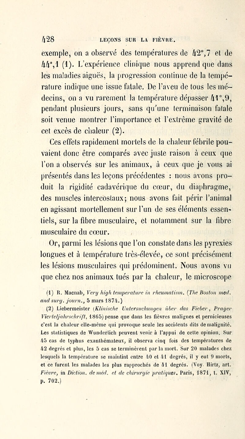 exemple, on a observé des températures de /i2°,7 et de 44%! (1). L'expérience clinique nous apprend que dans les maladies aiguës, la progression conlinue de la tempé- rature indique une issue fatale. De l'aveu de tous les mé- decins, on a vu rarement la température dépasser 4],9, pendant plusieurs jours, sans qu^une terminaison fatale soit venue montrer l'importance et l'extrême gravité de cet excès de chaleur (2). Ces effets rapidement mortels de la chaleur fébrile pou- vaient donc être comparés avec juste raison à ceux que l'on a observés sur les animaux, à ceux que je vous ai présentés dans les leçons précédentes : nous avons pro- duit la rigidité cadavérique du cœur, du diaphragme, des muscles intercostaux; nous avons fait périr l'animal en agissant mortellement sur l'un de ses éléments essen- tiels, sur la fibre musculaire, et notamment sur la fibre musculaire du cœur. , Or, parmi les lésions que l'on constate dans les pyrexies longues et à température très-élevée, ce sont précisément les lésions musculaires qui prédominent. Nous avons vu que chez nos animaux tués par la chaleur, le microscope (1) R. Macnab^ Very high température in rheumatism. {The Boston med. and sur g, journ., 5 mars 1874.) (2) Liebermeister [Klinisclie Untersuchungen ûber dus Fieber, Prager Vîerteljahrschrift, 1865) pense que dans les fièvres malignes et pernicieuses c'est la chaleur elle-même qui provoque seule les accidents dits de malignité. Les statistiques de Wunderlich peuvent venir à l'appui de cette opinion. Sur lib cas de typhus exanlhémateux, il observa cinq fois des températures de 42 degrés et plus, les 5 cas se terminèrent par la mort. Sur 20 malades chez lesquels la température se maintint entre 40 et 41 degrés, il y eut 9 morts, et ce furent les malades les plus rapprochés de 41 degrés. (Voy. Hirtz, art. Fièvre, in Diction, deméd. et de chirurgie pratiques. Paris, 1871, t. XIV, p. 702.)