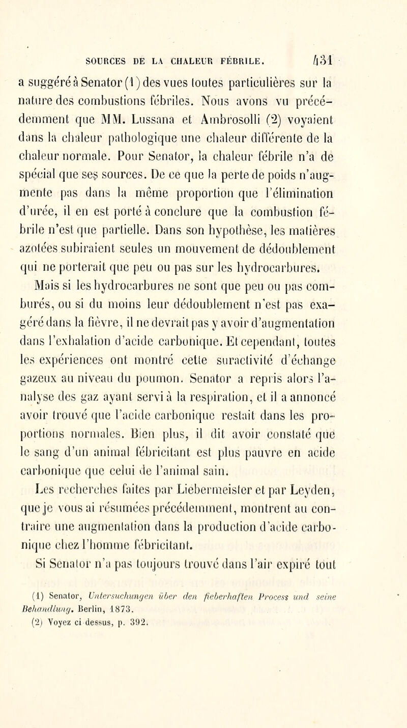 a suggéré à Senator(l) des vues loutes particulières sur la nature des combustions fébriles. Nous avons vu précé- demment que MM. Lussana et Ambrosolli (2) voyaient dans la chaleur pathologique une chaleur différente de la chaleur normale. Pour Senator, la chaleur fébrile n'a de spécial que sej; sources. De ce que la perte de poids n'aug- mente pas dans la même proportion que l'élimination d'urée, il en est porté à conclure que la combustion fé- brile n'est que partielle. Dans son hypothèse, les matières azotées subiraient seules un mouvement de dédoublement qui ne porterait que peu ou pas sur les hydrocarbures. Mais si les hydrocarbures ne sont que peu ou pas com- burés, ou si du moins leur dédoublement n'est pas exa- géré dans la fièvre, il ne devrait pas y avoir d'augmentation dans l'exhalation d'acide carbonique. Et cependant, toutes les expériences ont montré cette suractivité d'échange gazeux au niveau du poumon. Senator a repris alors l'a- nalyse des gaz ayant servi à la respiration, et il a annoncé avoir trouvé que l'acide carbonique restait dans les pro- portions normales. Bien plus, il dit avoir constaté que le sang d'un animal fébricitant est plus pauvre en acide carbonique que celui de l'animal sain. Les recherches faites par Liebermeisferet par Leyden, que je vous ai résumées précédemment, montrent au con- traire une augmentation dans la production d'acide carbo- nique chez l'homme fébricitant. Si Senalor n'a pas toujours trouvé dans l'air expiré tout (1) Senator, Unlersuchungcn ûher den fieberhafteu Process und seine BehandlniKj. Berlin, 1873. ('2j Voyez ci dessus, p. 3fl2.