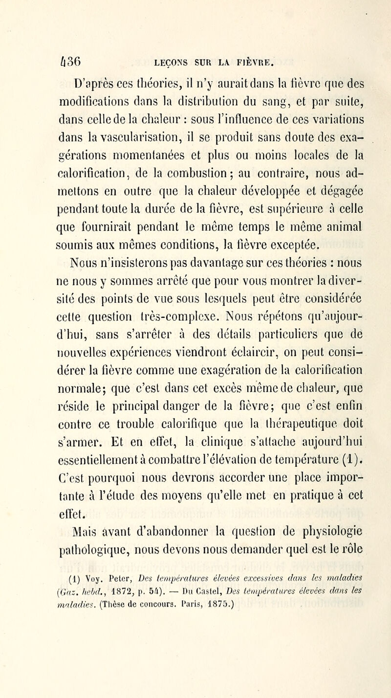 D'après ces théories, il n'y aurait dans la lièvre que des modifications dans la distribution du sang, et par suite, dans celle de la chaleur : sous l'influence de ces variations dans la vascularisation, il se produit sans doute des exa- gérations momentanées et plus ou moins locales de la calorification, de la combustion; au contraire, nous ad- mettons en outre que la chaleur développée et dégagée pendant toute la durée de la fièvre, est supérieure à celle que fournirait pendant le môme temps le même animal soumis aux mêmes conditions, la fièvre exceptée. Nous n'insisterons pas davantage sur ces théories : nous ne nous y sommes arrêté que pour vous montrer la diver- sité des points de vue sous lesquels peut être considérée cette question très-complexe. Nous répétons qu'aujour- d'hui, sans s'arrêter à des détails particuliers que de nouvelles expériences viendront éclaircir, on peut consi- dérer la fièvre comme une exagération de la calorification normale; que c'est dans cet excès même de chaleur, que réside le principal danger de la fièvre; que c'est enfin contre ce trouble calorifique que la thérapeutique doit s'armer. Et en effet, la clinique s'attache aujourd'hui essentiellement à combattre l'élévation de température (1). C'est pourquoi nous devrons accorder une place impor- tante à rétude des moyens qu'elle met en pratique à cet etïet. Mais avant d'abandonner la question de physiologie pathologique, nous devons nous demander quel est le rôle (1) Voy. Peter, Des températures élevées excessives dans les maladies (G^-c. /le/jd., 1872, p. 54). — Du Castel, Des températures élevées dans les inaladies. (Thèse de concours, ['aris, 1875.)