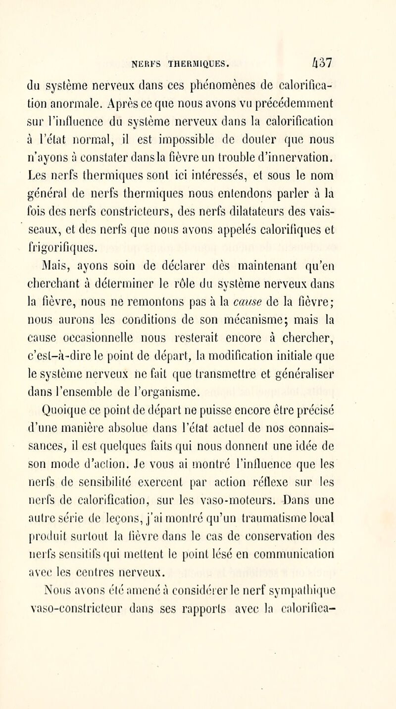 NERFS THERMIQUES. (l'ol du système nerveux dans ces phénomènes de calorifica- tion anormale. Après ce que nous avons vu précédemment sur l'influence du système nerveux dans la calorification à l'état normal, il est impossible de douter que nous n'ayons à constater dans la fièvre un trouble d'innervation. Les nerfs thermiques sont ici intéressés, et sous le nom général de nerfs thermiques nous entendons parler à la fois des nerfs constricteurs, des nerfs dilatateurs des vais- seaux, et des nerfs que nous avons appelés caloriiiques et frigorifiques. Mais, ayons soin de déclarer dès maintenant qu'en cherchant à déterminer le rôle du système nerveux dans la fièvre, nous ne remontons pas à la cause de la fièvre; nous aurons les conditions de son mécanisme; mais la cause occasionnelle nous resterait encore à chercher, c'est-à-dire le point de départ, la modification initiale que le système nerveux ne fait que transmettre et généraliser dans l'ensemble de l'organisme. Quoique ce point de départ ne puisse encore être précisé d'une manière absolue dans l'état actuel de nos connais- sances, il est quelques faits qui nous donnent une idée de son mode d'aclion. Je vous ai montré l'influence que les nerfs de sensibilité exercent par action réflexe sur les nerfs de calorification, sur les vaso-moteurs. Dans une autre série de leçons, j'ai montré qu'un traumatisme local produit surtout la lièvre dans le cas de conservation des nerfs scnsitifsqui mettent le point lésé en communication avec les centres nerveux. Nous avons élc amené à considérer le nerf sympathique vaso-constricteur dans ses rapports avec la calorifica-