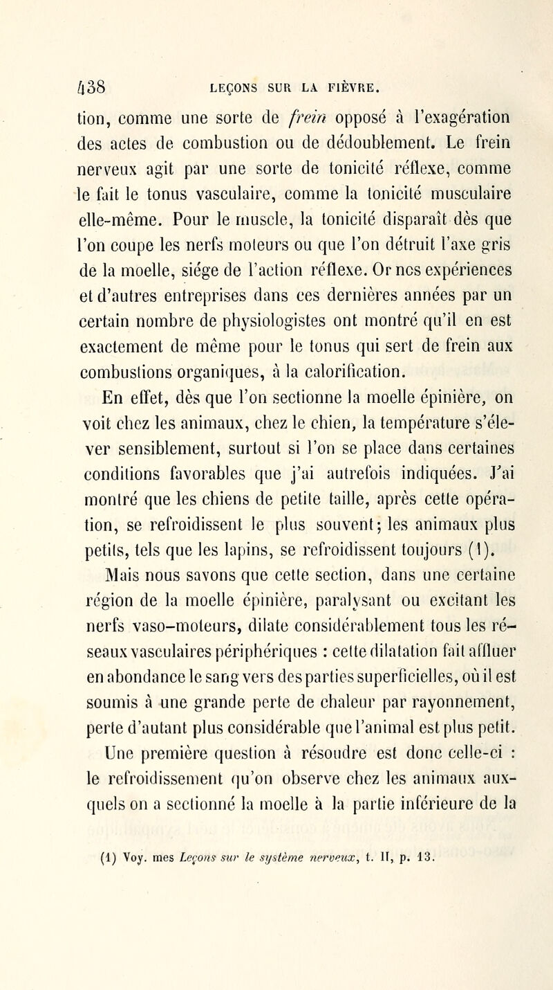 tion, comme une sorte de frein opposé à l'exagération des actes de combustion ou de dédoublement. Le frein nerveux agit par une sorte de tonicité réflexe, comme le fait le tonus vasculaire, comme la tonicité musculaire elle-même. Pour le muscle, la tonicité disparaît dès que l'on coupe les nerfs moteurs ou que l'on détruit l'axe gris de la moelle, siège de l'action réflexe. Or ncs expériences et d'autres entreprises dans ces dernières années par un certain nombre de physiologistes ont montré qu'il en est exactement de même pour le tonus qui sert de frein aux combustions organiques, à la caloritication. En effet, dès que l'on sectionne la moelle épinière, on voit chez les animaux, chez le chien, la température s'éle- ver sensiblement, surtout si l'on se place dans certaines conditions favorables que j'ai autrefois indiquées. J'ai montré que les chiens de petite taille, après cette opéra- tion, se refroidissent le plus souvent; les animaux plus petits, tels que les lapins, se refroidissent toujours (1). Mais nous savons que cette section, dans une certaine région de la moelle épinière, paralysant ou excitant les nerfs vaso-moteurs, dilate considérablement tous les ré- seaux vasculaires périphériques : celte dilatation fait affluer en abondance le sang vers des parties superficielles, où il est soumis à une grande perte de chaleur par rayonnement, perte d'autant plus considérable que l'animal est plus petit. Une première question à résoudre est donc celle-ci : le refroidissement qu'on observe chez les animaux aux- quels on a sectionné la moelle à la partie inférieure de la (1) Voy. mes Levons sur le sijstème nerveux, t. H, p. 13.