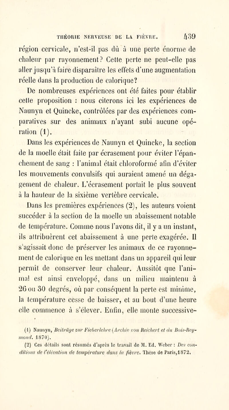 région cervicale, n'est-il pas dû à une perte énorme de chaleur par rayonnement? Cette perte ne peut-elle pas aller jusqu'à faire disparaître les effets d'une augmentation réelle dans la production de calorique? De nombreuses expériences ont été faites pour établir cette proposition : nous citerons ici les expériences de Naunyn et Quincke, contrôlées par des expériences com- paratives sur des animaux n'ayant subi aucune opé- ration (1). Dans les expériences de Naunyn et Quincke, la section de la moelle était faite par écrasement pour éviter l'épan- chement de sang : l'animal était chloroformé afin d'éviter les mouvements convulsifs qui auraient amené un déga- gement de chaleur. L'écrasement portait le plus souvent à la hauteur de la sixième vertèbre cervicale. Dans les premières expériences (2), les auteurs voient succéder à la section de la moelle un abaissement notable de température. Gomme-nous l'avons dit, il y a un instant, ils attribuèrent cet abaissement à une perle exagérée. Il s'agissait donc de préserver les animaux de ce rayonne- ment de calorique en les mettant dans un appareil qui leur permît de conserver leur chaleur. Aussitôt que l'ani- ma! est ainsi enveloppé, dans un milieu maintenu à 26 ou 30 degrés, où par conséquent la perte est minime, la température cesse de baisser, et au bout d'une heure elle commence à s'élever. Enfin, elle monte succcssive- (1) Naunyn, Beitvuge zur Fieberkhre (Archin von Heichcrt et du liois-liei/- mond. .1870). (2) Ces détails sont résumés d'après le travail de M. Ed. Wcber : Des con- dilions de l'élévation de température dans lu fièvre, Thcse de Paris,1872,