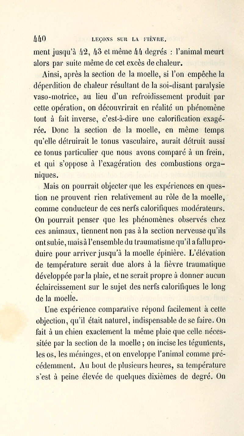 ment jusqu'à /i2, /i3 et même lih degrés : l'animal meurt alors par suite même de cet excès de chaleur. Ainsi, après la section de la moelle, si l'on empêche la déperdition de chaleur résultant de la soi-disant paralysie vaso-motrice, au lieu d'un refroidissement produit par cette opération, on découvrirait en réalité un phénomène tout à fait inverse, c'est-à-dire une calorification exagé- rée. Donc la section de la moelle, en même temps qu'elle détruirait le tonus vasculaire, aurait détruit aussi ce tonus particulier que nous avons comparé à un frein, et qui s'oppose à l'exagération des combustions orga- niques. Mais on pourrait objecter que les expériences en ques- tion ne prouvent rien relativement au rôle de la moelle, comme conducteur de ces nerfs calorifiques modérateurs. On pourrait penser que les phénomènes observés chez ces animaux, tiennent non pas à la section nerveuse qu'ils ont subie, mais à l'ensemble du traumatisme qu'il a fldlu pro- duire pour arriver jusqu'à la moelle épinière. L'élévation de température serait due alors à la fièvre traumatique développée parla plaie, et ne serait propre à donner aucun éclaircissement sur le sujet des nerfs calorifiques le long de la moelle. Une expérience comparative répond facilement à cette objection, qu'il était naturel, indispensable de se faire. On fait à un chien exactement la même plaie que celle néces- sitée par la section de la moelle ; on incise les tégunients, les os, les méninges, et on enveloppe l'animal comme pré- cédemment. Au bout de plusieurs heures, sa température s'est à peine élevée de quelques dixièmes de degré. On