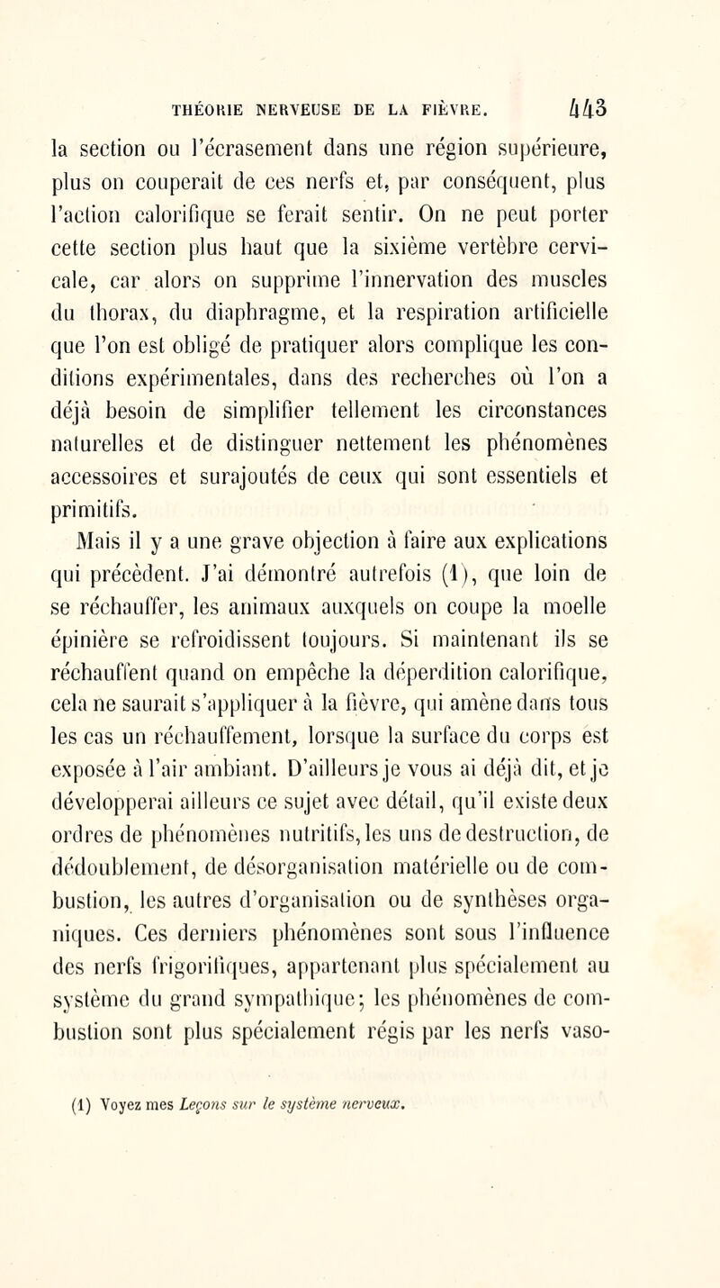 la section ou l'écrasement dans une région supérieure, plus on couperait de ces nerfs et, par conséquent, plus l'action calorifique se ferait sentir. On ne peut porter cette section plus haut que la sixième vertèbre cervi- cale, car alors on supprime l'innervation des muscles du thorax, du diaphragme, et la respiration artificielle que l'on est obligé de pratiquer alors complique les con- ditions expérimentales, dans des recherches où l'on a déjà besoin de simplifier tellement les circonstances naturelles et de distinguer nettement les phénomènes accessoires et surajoutés de ceux qui sont essentiels et primitifs. Mais il y a une grave objection à faire aux explications qui précèdent. J'ai démontré autrefois (i), que loin de se réchauffer, les animaux auxquels on coupe la moelle épinière se refroidissent toujours. Si maintenant ils se réchauffent quand on empêche la déperdition calorifique, cela ne saurait s'nppliquer à la fièvre, qui amène dons tous les cas un réchauffement, lorsque la surface du corps est exposée à l'air ambiant. D'ailleurs je vous ai déjà dit, et jo développerai ailleurs ce sujet avec détail, qu'il existe deux ordres de phénomènes nutritifs, les uns de destruction, de dédoublement, de désorganisation matérielle ou de com- bustion, les autres d'organisation ou de synthèses orga- niques. Ces derniers phénomènes sont sous l'influence des nerfs frigorifiques, appartenant plus spécialement au système du grand sympathique; les phénomènes de com- bustion sont plus spécialement régis par les nerfs vaso- (1) Voyez mes Leçons sur le système nerveux.