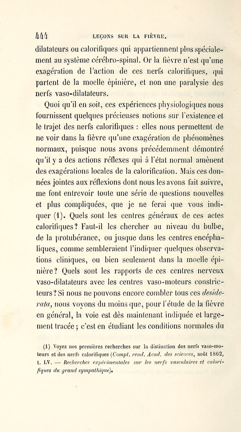 dilatateurs ou calorifiques qui appartiennent plus spéciale- ment au système cérébro-spinal. Or la fièvre n'est qu'une exagération de l'action de ces nerfs calorifiques, qui partent de la moelle épinière, et non une paralysie des nerfs vaso-dilatateurs. Quoi qu'il en soit, ces expériences physiologiques nous fournissent quelques précieuses notions sur l'existence et le trajet des nerfs calorifiques : elles nous permettent de ne voir dans la fièvre qu'une exagération de phénomènes normaux, puisque nous avons précédemment démontré qu'il y a des actions réflexes qui à l'état normal amènent des exagérations locales de la calorification. Mais ces don- nées jointes aux réflexions dont nous les avons fait suivre, me font entrevoir toute une série de questions nouvelles et plus compliquées, que je ne ferai que vous indi- quer (1). Quels sont les centres généraux de ces actes calorifiques? Faut-il les chercher au niveau du bulbe, de la protubérance, ou jusque dans les centres encépha- liques, comme sembleraient l'indiquer quelques observa- tions cliniques, ou bien seulement dans la moelle épi- nière? Quels sont les rapports de ces centres nerveux vaso-dilatateurs avec les centres vaso-moteurs constric- teurs? Si nous ne pouvons encore combler tous ces deside- rata, nous voyons du moins que, pour l'élude de la fièvre en général, la voie est dès maintenant indiquée et large- ment tracée ; c'est en étudiant les conditions normales du (1) Voyez nos premières recherches sur la distinction des nerfs vaso-mo- teurs et des nerfs calorifiques (Comp^ rend. Acad. des sciences, août 1862, t. LV. — Reclierches expérimentales sur les- nerfs vasculaires et calori- fiques du grand sympathique).