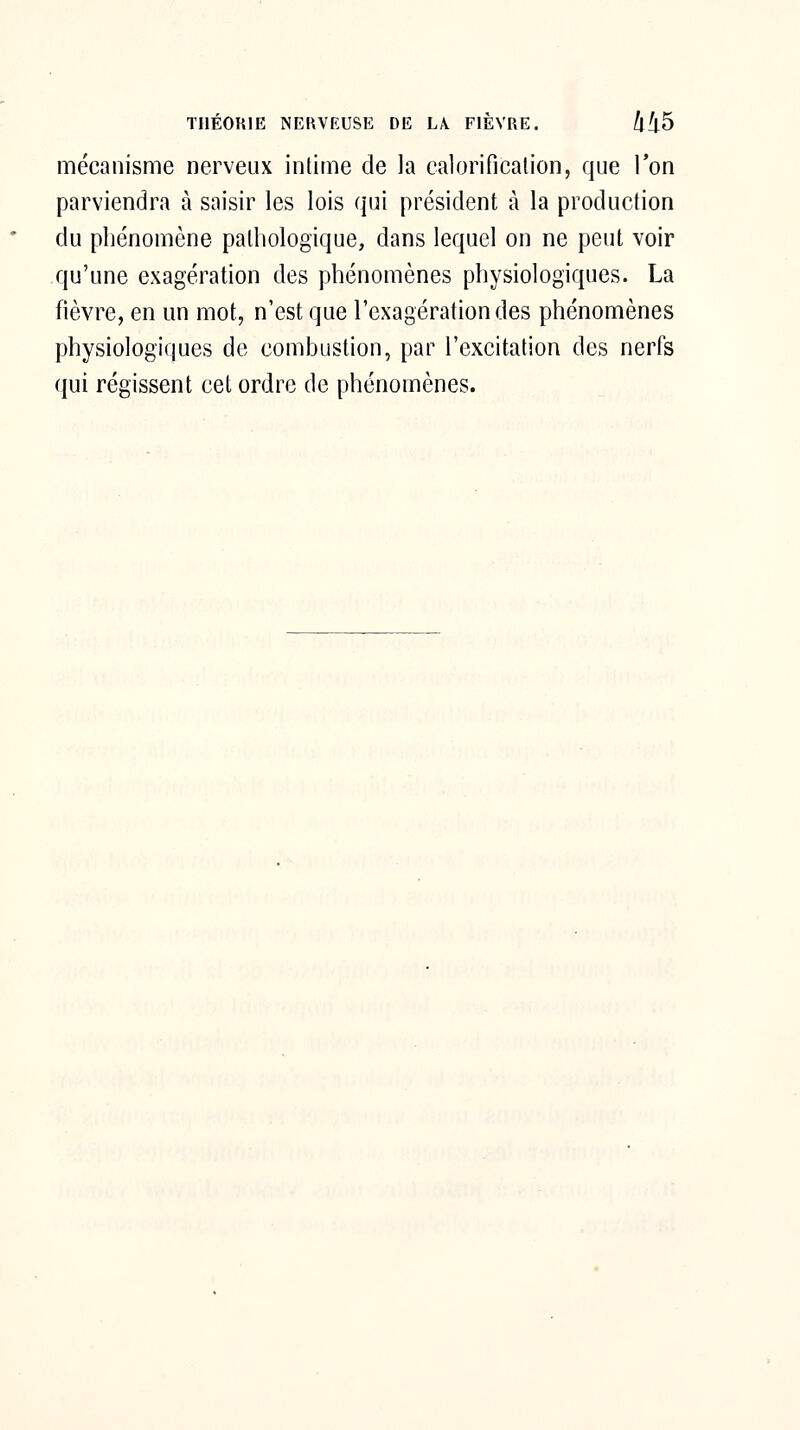 mécanisme nerveux intime de la calorificalion, que Ton parviendra à saisir les lois qui président à la production du phénomène pathologique, dans lequel on ne peut voir qu'une exagération des phénomènes physiologiques. La fièvre, en un mot, n'est que l'exagération des phénomènes physiologiques de combustion, par l'excitation des nerfs qui régissent cet ordre de phénomènes.