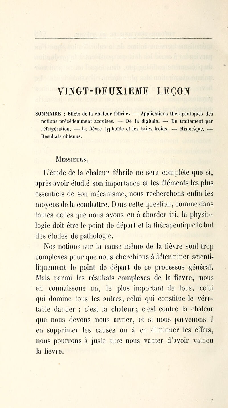 VINGT-DEUXIÈME LEÇON SOMMAIRE : Effets de la chaleur fébrile. — Applications thérapeutiques des notions précédemment acquises. — De la digitale. — Du traitement par réfrigération. — La fièvre typhoïde et les bains froids. — Historique. — Résultats obtenus. Messieurs, L'étude de la chaleur fébrile ne sera complète que si, après avoir étudié son importance et les éléments les plus essentiels de son mécanisuie, nous recherchons enfin les moyens de la combattre. Dans cette question, comme dons toutes celles que nous avons eu à aborder ici, la physio- logie doit être le point de départ et la thérapeutique le but des études de pathologie. Nos notions sur la cause même de la fièvre sont trop complexes pour que nous cherchions à déterminer scienti- fiquement le point de départ de ce processus général. Mais parmi les résultats complexes de la fièvre, nous en connaissons un, le plus important de tous, celui qui domine tous les autres, celui qui constitue le véri- table danger : c'est la chaleur; c'est contre la chaleur que nous devons nous armer, et si nous parvenons à en supprimer les causes ou à en diminuer les effets, nous pourrons à juste titre nous vanter d'avoir vaincu la fièvre*